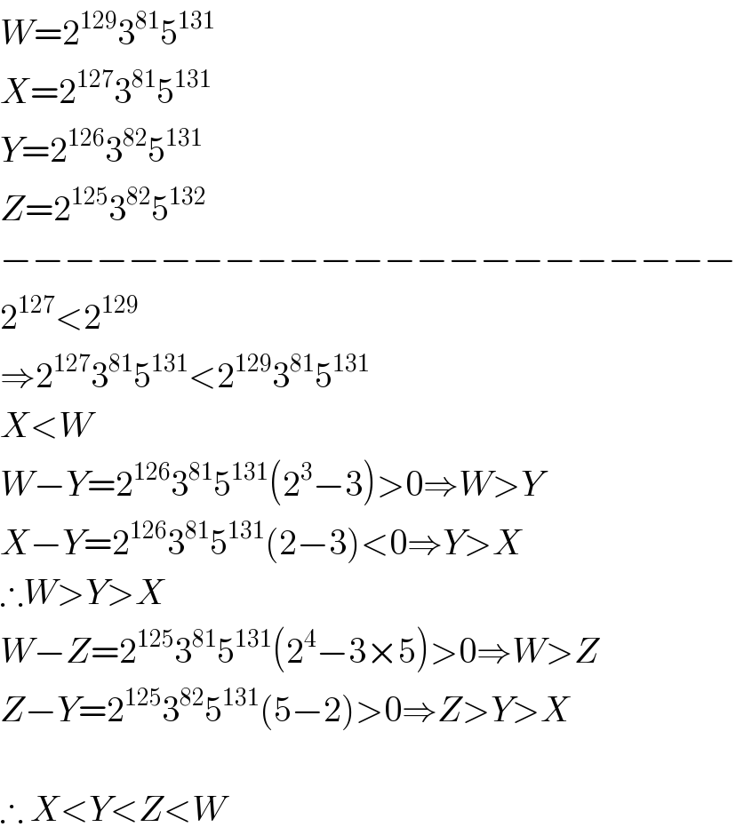 W=2^(129) 3^(81) 5^(131)   X=2^(127) 3^(81) 5^(131)   Y=2^(126) 3^(82) 5^(131)   Z=2^(125) 3^(82) 5^(132)   −−−−−−−−−−−−−−−−−−−−−−−  2^(127) <2^(129)   ⇒2^(127) 3^(81) 5^(131) <2^(129) 3^(81) 5^(131)   X<W  W−Y=2^(126) 3^(81) 5^(131) (2^3 −3)>0⇒W>Y  X−Y=2^(126) 3^(81) 5^(131) (2−3)<0⇒Y>X  ∴W>Y>X  W−Z=2^(125) 3^(81) 5^(131) (2^4 −3×5)>0⇒W>Z  Z−Y=2^(125) 3^(82) 5^(131) (5−2)>0⇒Z>Y>X    ∴ X<Y<Z<W  