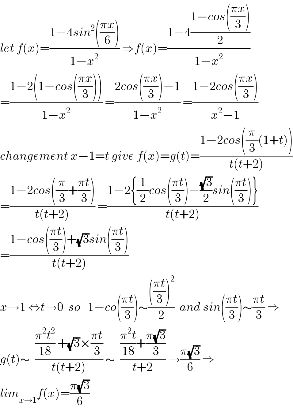 let f(x)=((1−4sin^2 (((πx)/6)))/(1−x^2 )) ⇒f(x)=((1−4((1−cos(((πx)/3)))/2))/(1−x^2 ))  =((1−2(1−cos(((πx)/3))))/(1−x^2 )) =((2cos(((πx)/3))−1)/(1−x^2 )) =((1−2cos(((πx)/3)))/(x^2 −1))  changement x−1=t give f(x)=g(t)=((1−2cos((π/3)(1+t)))/(t(t+2)))  =((1−2cos((π/3)+((πt)/3)))/(t(t+2))) =((1−2{(1/2)cos(((πt)/3))−((√3)/2)sin(((πt)/3))})/(t(t+2)))  =((1−cos(((πt)/3))+(√3)sin(((πt)/3)))/(t(t+2)))  x→1 ⇔t→0  so   1−co(((πt)/3))∼(((((πt)/3))^2 )/2)  and sin(((πt)/3))∼((πt)/3) ⇒  g(t)∼  ((((π^2 t^2 )/(18)) +(√3)×((πt)/3))/(t(t+2))) ∼  ((((π^2 t)/(18))+((π(√3))/3))/(t+2)) →((π(√3))/6) ⇒  lim_(x→1) f(x)=((π(√3))/6)  