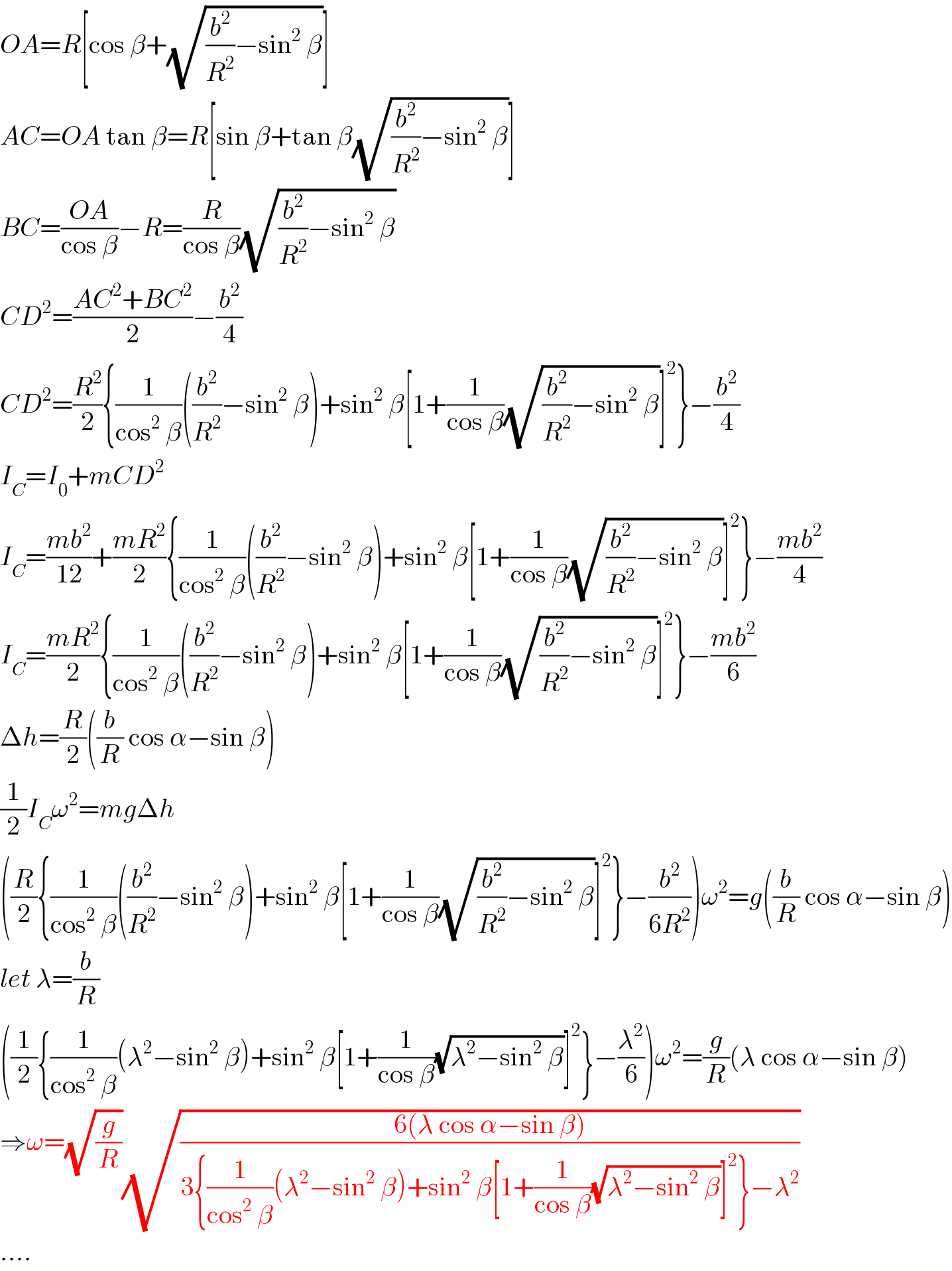 OA=R[cos β+(√((b^2 /R^2 )−sin^2  β))]  AC=OA tan β=R[sin β+tan β(√((b^2 /R^2 )−sin^2  β))]  BC=((OA)/(cos β))−R=(R/(cos β))(√((b^2 /R^2 )−sin^2  β))  CD^2 =((AC^2 +BC^2 )/2)−(b^2 /4)  CD^2 =(R^2 /2){(1/(cos^2  β))((b^2 /R^2 )−sin^2  β)+sin^2  β[1+(1/(cos β))(√((b^2 /R^2 )−sin^2  β))]^2 }−(b^2 /4)  I_C =I_0 +mCD^2   I_C =((mb^2 )/(12))+((mR^2 )/2){(1/(cos^2  β))((b^2 /R^2 )−sin^2  β)+sin^2  β[1+(1/(cos β))(√((b^2 /R^2 )−sin^2  β))]^2 }−((mb^2 )/4)  I_C =((mR^2 )/2){(1/(cos^2  β))((b^2 /R^2 )−sin^2  β)+sin^2  β[1+(1/(cos β))(√((b^2 /R^2 )−sin^2  β))]^2 }−((mb^2 )/6)  Δh=(R/2)((b/R) cos α−sin β)  (1/2)I_C ω^2 =mgΔh  ((R/2){(1/(cos^2  β))((b^2 /R^2 )−sin^2  β)+sin^2  β[1+(1/(cos β))(√((b^2 /R^2 )−sin^2  β))]^2 }−(b^2 /(6R^2 )))ω^2 =g((b/R) cos α−sin β)  let λ=(b/R)  ((1/2){(1/(cos^2  β))(λ^2 −sin^2  β)+sin^2  β[1+(1/(cos β))(√(λ^2 −sin^2  β))]^2 }−(λ^2 /6))ω^2 =(g/R)(λ cos α−sin β)  ⇒ω=(√(g/R))(√((6(λ cos α−sin β))/(3{(1/(cos^2  β))(λ^2 −sin^2  β)+sin^2  β[1+(1/(cos β))(√(λ^2 −sin^2  β))]^2 }−λ^2 )))  ....  