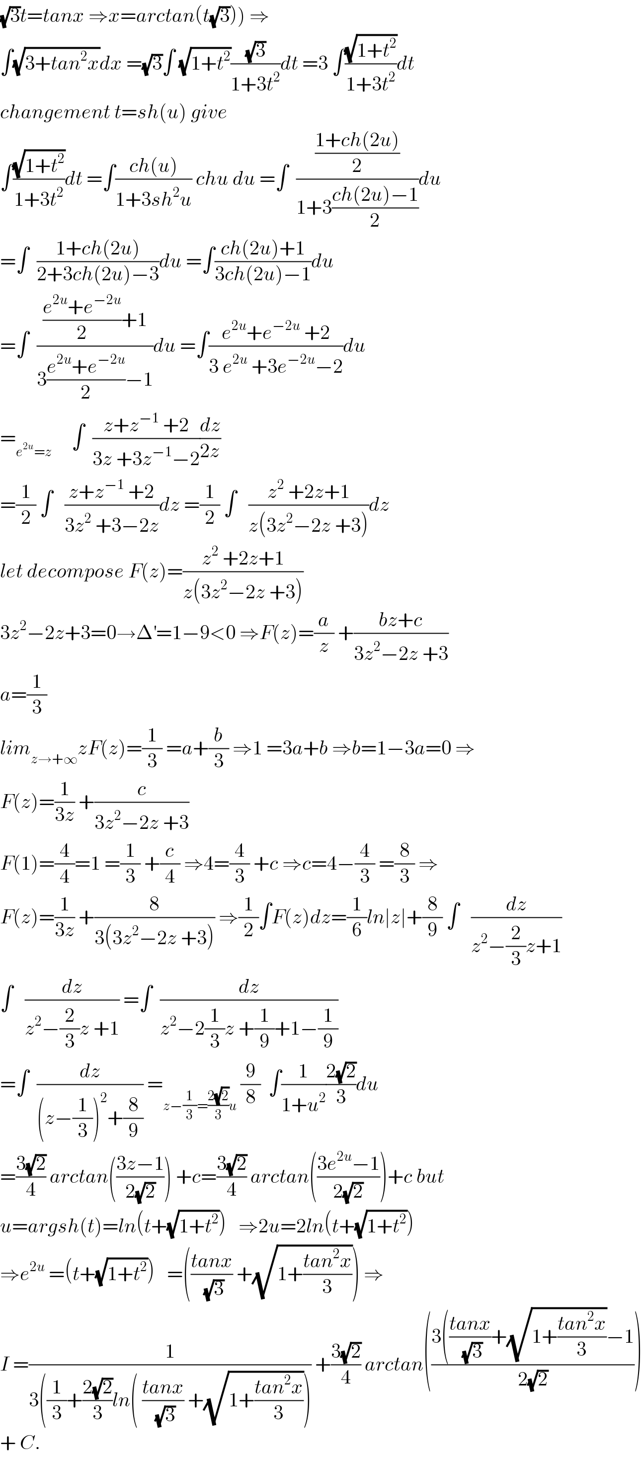 (√3)t=tanx ⇒x=arctan(t(√3))) ⇒  ∫(√(3+tan^2 x))dx =(√3)∫ (√(1+t^2 ))((√3)/(1+3t^2 ))dt =3 ∫((√(1+t^2 ))/(1+3t^2 ))dt  changement t=sh(u) give  ∫((√(1+t^2 ))/(1+3t^2 ))dt =∫((ch(u))/(1+3sh^2 u)) chu du =∫  (((1+ch(2u))/2)/(1+3((ch(2u)−1)/2)))du  =∫  ((1+ch(2u))/(2+3ch(2u)−3))du =∫((ch(2u)+1)/(3ch(2u)−1))du  =∫  ((((e^(2u) +e^(−2u) )/2)+1)/(3((e^(2u) +e^(−2u) )/2)−1))du =∫((e^(2u) +e^(−2u)  +2)/(3 e^(2u)  +3e^(−2u) −2))du  =_(e^(2u) =z)      ∫  ((z+z^(−1)  +2)/(3z +3z^(−1) −2))(dz/(2z))  =(1/2) ∫   ((z+z^(−1)  +2)/(3z^2  +3−2z))dz =(1/2) ∫   ((z^2  +2z+1)/(z(3z^2 −2z +3)))dz  let decompose F(z)=((z^2  +2z+1)/(z(3z^2 −2z +3)))  3z^2 −2z+3=0→Δ^′ =1−9<0 ⇒F(z)=(a/z) +((bz+c)/(3z^2 −2z +3))  a=(1/3)  lim_(z→+∞) zF(z)=(1/3) =a+(b/3) ⇒1 =3a+b ⇒b=1−3a=0 ⇒  F(z)=(1/(3z)) +(c/(3z^2 −2z +3))  F(1)=(4/4)=1 =(1/3) +(c/4) ⇒4=(4/3) +c ⇒c=4−(4/3) =(8/3) ⇒  F(z)=(1/(3z)) +(8/(3(3z^2 −2z +3))) ⇒(1/2)∫F(z)dz=(1/6)ln∣z∣+(8/9) ∫   (dz/(z^2 −(2/3)z+1))  ∫   (dz/(z^2 −(2/3)z +1)) =∫  (dz/(z^2 −2(1/3)z +(1/9)+1−(1/9)))  =∫  (dz/((z−(1/3))^2 +(8/9))) =_(z−(1/3)=((2(√2))/3)u)  (9/8)  ∫(1/(1+u^2 ))((2(√2))/3)du  =((3(√2))/4) arctan(((3z−1)/(2(√2)))) +c=((3(√2))/4) arctan(((3e^(2u) −1)/(2(√2))))+c but  u=argsh(t)=ln(t+(√(1+t^2 )))   ⇒2u=2ln(t+(√(1+t^2 )))  ⇒e^(2u)  =(t+(√(1+t^2 )))   =(((tanx)/(√3)) +(√(1+((tan^2 x)/3)))) ⇒  I =(1/(3((1/3)+((2(√2))/3)ln( ((tanx)/(√3)) +(√(1+((tan^2 x)/3)))))) +((3(√2))/4) arctan(((3(((tanx)/(√3))+(√(1+((tan^2 x)/3)))−1)/(2(√2))))  + C.  
