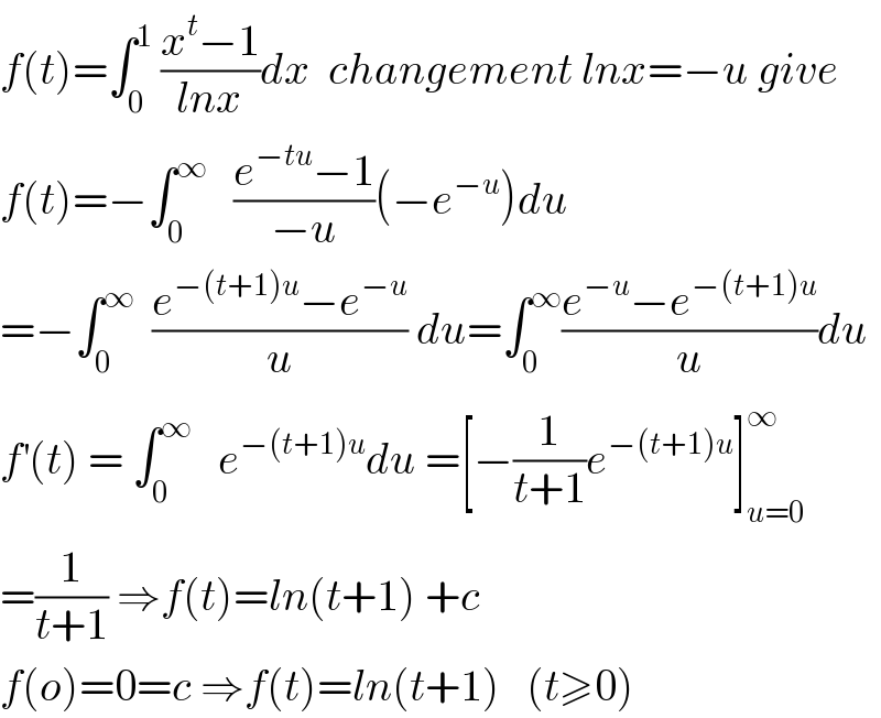 f(t)=∫_0 ^1  ((x^t −1)/(lnx))dx  changement lnx=−u give  f(t)=−∫_0 ^∞    ((e^(−tu) −1)/(−u))(−e^(−u) )du  =−∫_0 ^∞   ((e^(−(t+1)u) −e^(−u) )/u) du=∫_0 ^∞ ((e^(−u) −e^(−(t+1)u) )/u)du  f^′ (t) = ∫_0 ^∞    e^(−(t+1)u) du =[−(1/(t+1))e^(−(t+1)u) ]_(u=0) ^∞   =(1/(t+1)) ⇒f(t)=ln(t+1) +c  f(o)=0=c ⇒f(t)=ln(t+1)   (t≥0)  