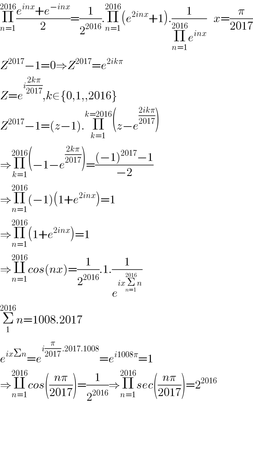 Π_(n=1) ^(2016) ((e^(inx) +e^(−inx) )/2)=(1/2^(2016) ).Π_(n=1) ^(2016) (e^(2inx) +1).(1/(Π_(n=1) ^(2016) e^(inx) ))   x=(π/(2017))  Z^(2017) −1=0⇒Z^(2017) =e^(2ikπ)   Z=e^(i((2kπ)/(2017))) ,k∈{0,1,,2016}  Z^(2017) −1=(z−1).Π_(k=1) ^(k=2016) (z−e^((2ikπ)/(2017)) )  ⇒Π_(k=1) ^(2016) (−1−e^((2kπ)/(2017)) )=(((−1)^(2017) −1)/(−2))  ⇒Π_(n=1) ^(2016) (−1)(1+e^(2inx) )=1  ⇒Π_(n=1) ^(2016) (1+e^(2inx) )=1  ⇒∐_(n=1) ^(2016) cos(nx)=(1/2^(2016) ).1.(1/e^(ixΣ_(n=1) ^(2016) n) )  Σ_1 ^(2016) n=1008.2017  e^(ixΣn) =e^(i(π/(2017)) .2017.1008) =e^(i1008π) =1  ⇒∐_(n=1) ^(2016) cos(((nπ)/(2017)))=(1/2^(2016) )⇒Π_(n=1) ^(2016) sec(((nπ)/(2017)))=2^(2016)         