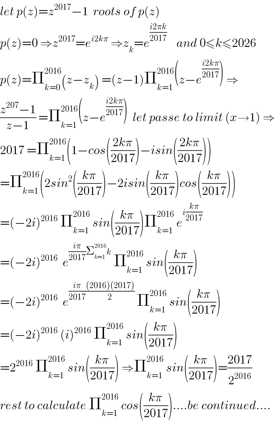 let p(z)=z^(2017) −1  roots of p(z)  p(z)=0 ⇒z^(2017) =e^(i2kπ)  ⇒z_k =e^((i2πk)/(2017))     and 0≤k≤2026  p(z)=Π_(k=0) ^(2016) (z−z_k ) =(z−1)Π_(k=1) ^(2016) (z−e^((i2kπ)/(2017)) ) ⇒  ((z^(207) −1)/(z−1)) =Π_(k=1) ^(2016) (z−e^((i2kπ)/(2017)) )  let passe to limit (x→1) ⇒  2017 =Π_(k=1) ^(2016) (1−cos(((2kπ)/(2017)))−isin(((2kπ)/(2017))))  =Π_(k=1) ^(2016) (2sin^2 (((kπ)/(2017)))−2isin(((kπ)/(2017)))cos(((kπ)/(2017))))  =(−2i)^(2016)  Π_(k=1) ^(2016)  sin(((kπ)/(2017)))Π_(k=1) ^(2016)  e^(i((kπ)/(2017)))   =(−2i)^(2016)   e^(((iπ)/(2017))Σ_(k=1) ^(2016) k)  Π_(k=1) ^(2016)  sin(((kπ)/(2017)))  =(−2i)^(2016)   e^(((iπ)/(2017))(((2016)(2017))/2))  Π_(k=1) ^(2016)  sin(((kπ)/(2017)))  =(−2i)^(2016)  (i)^(2016)  Π_(k=1) ^(2016)  sin(((kπ)/(2017)))  =2^(2016)  Π_(k=1) ^(2016)  sin(((kπ)/(2017))) ⇒Π_(k=1) ^(2016)  sin(((kπ)/(2017)))=((2017)/2^(2016) )  rest to calculate Π_(k=1) ^(2016)  cos(((kπ)/(2017)))....be continued....  