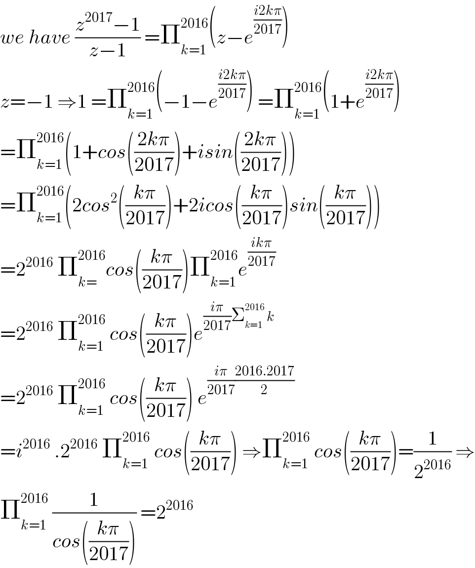 we have ((z^(2017) −1)/(z−1)) =Π_(k=1) ^(2016) (z−e^((i2kπ)/(2017)) )  z=−1 ⇒1 =Π_(k=1) ^(2016) (−1−e^((i2kπ)/(2017)) ) =Π_(k=1) ^(2016) (1+e^((i2kπ)/(2017)) )  =Π_(k=1) ^(2016) (1+cos(((2kπ)/(2017)))+isin(((2kπ)/(2017))))  =Π_(k=1) ^(2016) (2cos^2 (((kπ)/(2017)))+2icos(((kπ)/(2017)))sin(((kπ)/(2017))))  =2^(2016)  Π_(k=) ^(2016) cos(((kπ)/(2017)))Π_(k=1) ^(2016) e^((ikπ)/(2017))   =2^(2016)  Π_(k=1) ^(2016)  cos(((kπ)/(2017)))e^(((iπ)/(2017))Σ_(k=1) ^(2016)  k)   =2^(2016)  Π_(k=1) ^(2016)  cos(((kπ)/(2017))) e^(((iπ)/(2017))((2016.2017)/2))   =i^(2016)  .2^(2016)  Π_(k=1) ^(2016)  cos(((kπ)/(2017))) ⇒Π_(k=1) ^(2016)  cos(((kπ)/(2017)))=(1/2^(2016) ) ⇒  Π_(k=1) ^(2016)  (1/(cos(((kπ)/(2017))))) =2^(2016)   