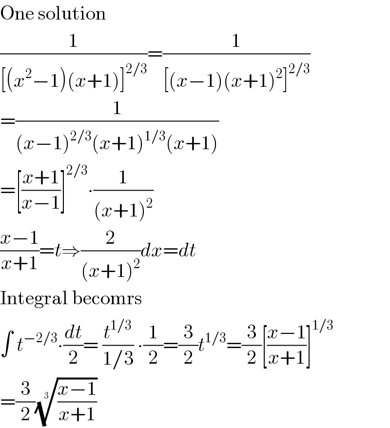One solution  (1/([(x^2 −1)(x+1)]^(2/3) ))=(1/([(x−1)(x+1)^2 ]^(2/3) ))  =(1/((x−1)^(2/3) (x+1)^(1/3) (x+1)))  =[((x+1)/(x−1))]^(2/3) ∙(1/((x+1)^2 ))  ((x−1)/(x+1))=t⇒(2/((x+1)^2 ))dx=dt  Integral becomrs  ∫ t^(−2/3) ∙(dt/2)= (t^(1/3) /(1/3)) ∙(1/2)=(3/2)t^(1/3) =(3/2)[((x−1)/(x+1))]^(1/3)   =(3/2)(((x−1)/(x+1)))^(1/3)   