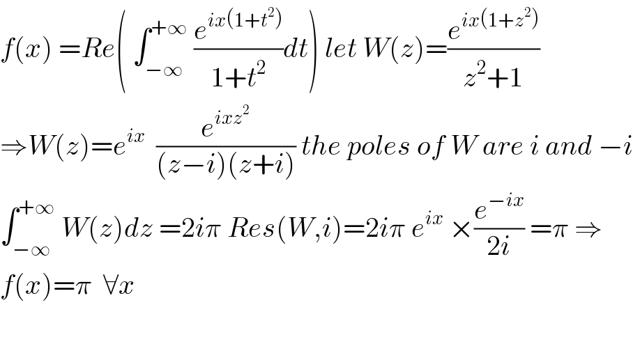 f(x) =Re( ∫_(−∞) ^(+∞)  (e^(ix(1+t^2 )) /(1+t^2 ))dt) let W(z)=(e^(ix(1+z^2 )) /(z^2 +1))  ⇒W(z)=e^(ix)   (e^(ixz^2 ) /((z−i)(z+i))) the poles of W are i and −i  ∫_(−∞) ^(+∞)  W(z)dz =2iπ Res(W,i)=2iπ e^(ix)  ×(e^(−ix) /(2i)) =π ⇒  f(x)=π  ∀x    