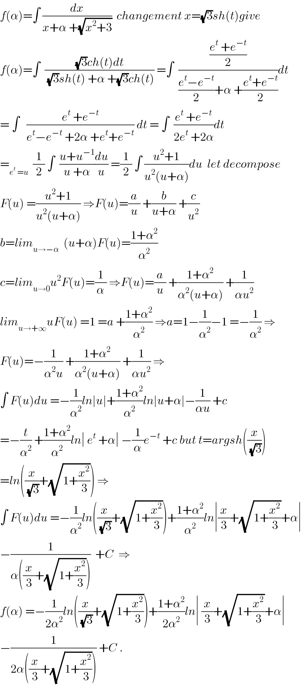f(α)=∫ (dx/(x+α +(√(x^2 +3))))  changement x=(√3)sh(t)give  f(α)=∫  (((√3)ch(t)dt)/((√3)sh(t) +α +(√3)ch(t))) =∫  (((e^t  +e^(−t) )/2)/(((e^t −e^(−t) )/2)+α +((e^t +e^(−t) )/2)))dt  = ∫   ((e^t  +e^(−t) )/(e^t −e^(−t)  +2α +e^t +e^(−t) )) dt = ∫  ((e^t  +e^(−t) )/(2e^t  +2α))dt  =_(e^t  =u)   (1/2) ∫  ((u+u^(−1) )/(u +α))(du/u) =(1/2) ∫ ((u^2 +1)/(u^2 (u+α)))du  let decompose  F(u) =((u^2 +1)/(u^2 (u+α))) ⇒F(u)=(a/u) +(b/(u+α)) +(c/u^2 )  b=lim_(u→−α)   (u+α)F(u)=((1+α^2 )/α^2 )  c=lim_(u→0) u^2 F(u)=(1/α) ⇒F(u)=(a/u) +((1+α^2 )/(α^2 (u+α))) +(1/(αu^2 ))  lim_(u→+∞) uF(u) =1 =a +((1+α^2 )/α^2 ) ⇒a=1−(1/α^2 )−1 =−(1/α^2 ) ⇒  F(u)=−(1/(α^2 u)) +((1+α^2 )/(α^2 (u+α))) +(1/(αu^2 )) ⇒  ∫ F(u)du =−(1/α^2 )ln∣u∣+((1+α^2 )/α^2 )ln∣u+α∣−(1/(αu)) +c  =−(t/α^2 ) +((1+α^2 )/α^2 )ln∣ e^t  +α∣ −(1/α)e^(−t)  +c but t=argsh((x/(√3)))  =ln((x/(√3))+(√(1+(x^2 /3)))) ⇒  ∫ F(u)du =−(1/α^2 )ln((x/(√3))+(√(1+(x^2 /3))))+((1+α^2 )/α^2 )ln∣(x/3)+(√(1+(x^2 /3)))+α∣  −(1/(α((x/3)+(√(1+(x^2 /3))))))  +C  ⇒  f(α) =−(1/(2α^2 ))ln((x/(√3))+(√(1+(x^2 /3))))+((1+α^2 )/(2α^2 ))ln∣ (x/3)+(√(1+(x^2 /3)))+α∣  −(1/(2α((x/3)+(√(1+(x^2 /3)))))) +C .  