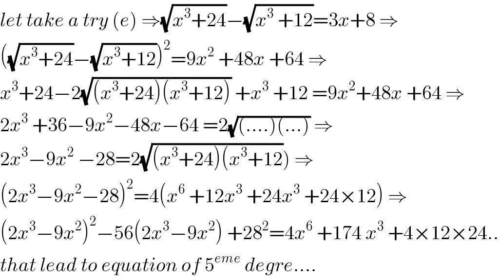 let take a try (e) ⇒(√(x^3 +24))−(√(x^3  +12))=3x+8 ⇒  ((√(x^3 +24))−(√(x^3 +12)))^2 =9x^2  +48x +64 ⇒  x^3 +24−2(√((x^3 +24)(x^3 +12))) +x^3  +12 =9x^2 +48x +64 ⇒  2x^3  +36−9x^2 −48x−64 =2(√((....)(...))) ⇒  2x^3 −9x^2  −28=2(√((x^3 +24)(x^3 +12))) ⇒  (2x^3 −9x^2 −28)^2 =4(x^6  +12x^3  +24x^3  +24×12) ⇒  (2x^3 −9x^2 )^2 −56(2x^3 −9x^2 ) +28^2 =4x^6  +174 x^3  +4×12×24..  that lead to equation of 5^(eme)  degre....  