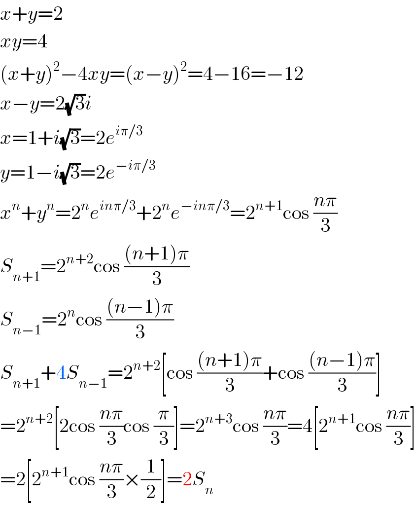 x+y=2  xy=4  (x+y)^2 −4xy=(x−y)^2 =4−16=−12  x−y=2(√3)i  x=1+i(√3)=2e^(iπ/3)   y=1−i(√3)=2e^(−iπ/3)   x^n +y^n =2^n e^(inπ/3) +2^n e^(−inπ/3) =2^(n+1) cos ((nπ)/3)  S_(n+1) =2^(n+2) cos (((n+1)π)/3)  S_(n−1) =2^n cos (((n−1)π)/3)  S_(n+1) +4S_(n−1) =2^(n+2) [cos (((n+1)π)/3)+cos (((n−1)π)/3)]  =2^(n+2) [2cos ((nπ)/3)cos (π/3)]=2^(n+3) cos ((nπ)/3)=4[2^(n+1) cos ((nπ)/3)]  =2[2^(n+1) cos ((nπ)/3)×(1/2)]=2S_n   