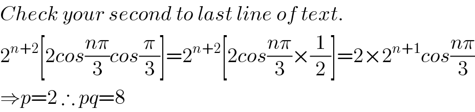 Check your second to last line of text.  2^(n+2) [2cos((nπ)/3)cos(π/3)]=2^(n+2) [2cos((nπ)/3)×(1/2)]=2×2^(n+1) cos((nπ)/3)  ⇒p=2 ∴ pq=8  
