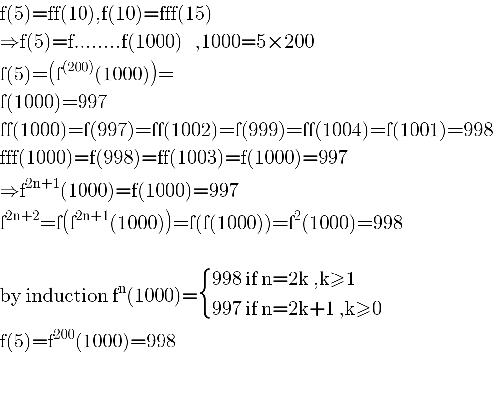 f(5)=ff(10),f(10)=fff(15)  ⇒f(5)=f........f(1000)   ,1000=5×200  f(5)=(f^((200)) (1000))=  f(1000)=997  ff(1000)=f(997)=ff(1002)=f(999)=ff(1004)=f(1001)=998  fff(1000)=f(998)=ff(1003)=f(1000)=997  ⇒f^(2n+1) (1000)=f(1000)=997  f^(2n+2) =f(f^(2n+1) (1000))=f(f(1000))=f^2 (1000)=998    by induction f^n (1000)= { ((998 if n=2k ,k≥1)),((997 if n=2k+1 ,k≥0)) :}  f(5)=f^(200) (1000)=998      
