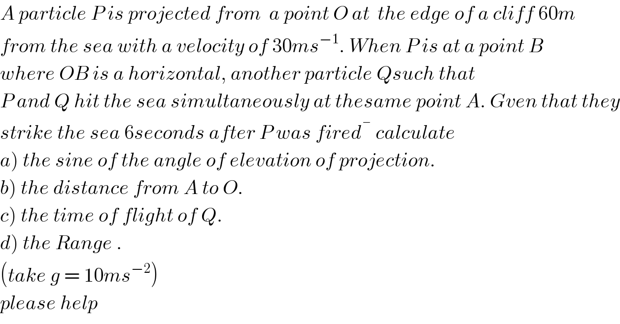 A particle P is projected from  a point O at  the edge of a cliff 60m  from the sea with a velocity of 30ms^(−1) . When P is at a point B  where OB is a horizontal, another particle Qsuch that   P and Q hit the sea simultaneously at thesame point A. Gven that they  strike the sea 6seconds after P was fired ^�  calculate  a) the sine of the angle of elevation of projection.  b) the distance from A to O.  c) the time of flight of Q.  d) the Range .  (take g = 10ms^(−2) )   please help   