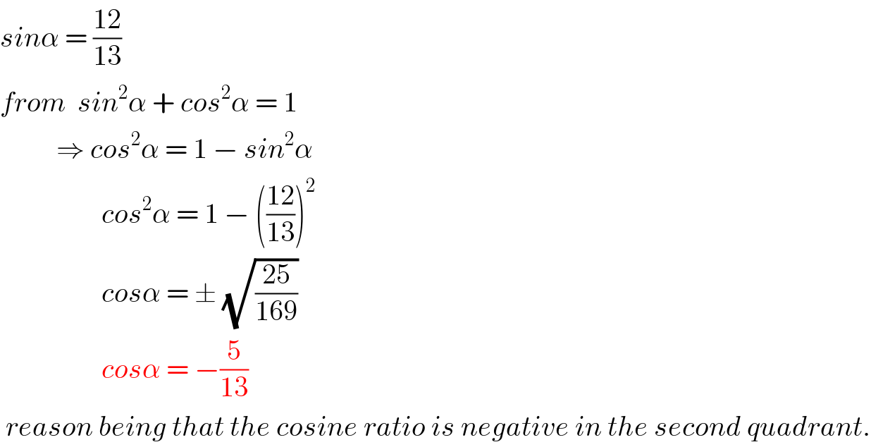 sinα = ((12)/(13))  from  sin^2 α + cos^2 α = 1             ⇒ cos^2 α = 1 − sin^2 α                    cos^2 α = 1 − (((12)/(13)))^2                     cosα = ± (√((25)/(169)))                    cosα = −(5/(13))   reason being that the cosine ratio is negative in the second quadrant.  
