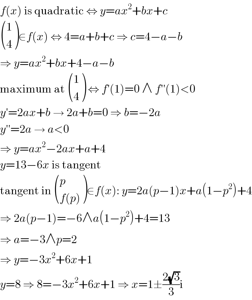f(x) is quadratic ⇔ y=ax^2 +bx+c   ((1),(4) )∈f(x) ⇔ 4=a+b+c ⇒ c=4−a−b  ⇒ y=ax^2 +bx+4−a−b  maximum at  ((1),(4) ) ⇔ f′(1)=0 ∧ f′′(1)<0  y′=2ax+b → 2a+b=0 ⇒ b=−2a  y′′=2a → a<0  ⇒ y=ax^2 −2ax+a+4  y=13−6x is tangent  tangent in  ((p),((f(p))) )∈f(x): y=2a(p−1)x+a(1−p^2 )+4  ⇒ 2a(p−1)=−6∧a(1−p^2 )+4=13  ⇒ a=−3∧p=2  ⇒ y=−3x^2 +6x+1  y=8 ⇒ 8=−3x^2 +6x+1 ⇒ x=1±((2(√3))/3)i  