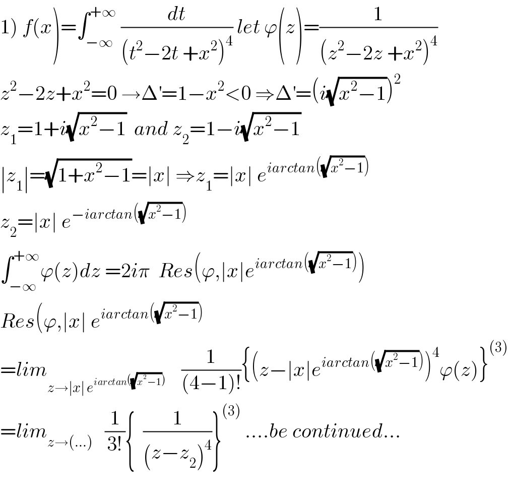 1) f(x)=∫_(−∞) ^(+∞)  (dt/((t^2 −2t +x^2 )^4 )) let ϕ(z)=(1/((z^2 −2z +x^2 )^4 ))  z^2 −2z+x^2 =0 →Δ^′ =1−x^2 <0 ⇒Δ^′ =(i(√(x^2 −1)))^2   z_1 =1+i(√(x^2 −1))  and z_2 =1−i(√(x^2 −1))  ∣z_1 ∣=(√(1+x^2 −1))=∣x∣ ⇒z_1 =∣x∣ e^(iarctan((√(x^2 −1))))   z_2 =∣x∣ e^(−iarctan((√(x^2 −1))))   ∫_(−∞) ^(+∞) ϕ(z)dz =2iπ  Res(ϕ,∣x∣e^(iarctan((√(x^2 −1)))) )  Res(ϕ,∣x∣ e^(iarctan((√(x^2 −1))))   =lim_(z→∣x∣ e^(iarctan((√(x^2 −1)))) )     (1/((4−1)!)){(z−∣x∣e^(iarctan((√(x^2 −1)))) )^4 ϕ(z)}^((3))   =lim_(z→(...))    (1/(3!)){  (1/((z−z_2 )^4 ))}^((3))  ....be continued...    