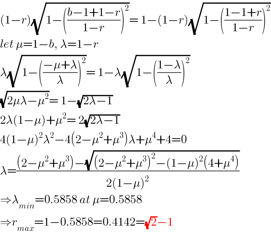 (1−r)(√(1−(((b−1+1−r)/(1−r)))^2 ))= 1−(1−r)(√(1−(((1−1+r)/(1−r)))^2 ))  let μ=1−b, λ=1−r  λ(√(1−(((−μ+λ)/λ))^2 ))= 1−λ(√(1−(((1−λ)/λ))^2 ))  (√(2μλ−μ^2 ))= 1−(√(2λ−1))  2λ(1−μ)+μ^2 = 2(√(2λ−1))  4(1−μ)^2 λ^2 −4(2−μ^2 +μ^3 )λ+μ^4 +4=0  λ=(((2−μ^2 +μ^3 )−(√((2−μ^2 +μ^3 )^2 −(1−μ)^2 (4+μ^4 ))))/(2(1−μ)^2 ))  ⇒λ_(min) =0.5858 at μ=0.5858  ⇒r_(max) =1−0.5858=0.4142=(√2)−1  