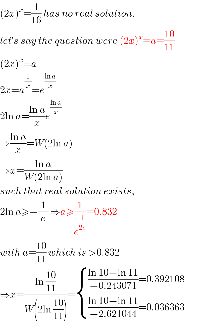 (2x)^x =(1/(16)) has no real solution.  let′s say the question were (2x)^x =a=((10)/(11))  (2x)^x =a  2x=a^(1/x) =e^((ln a)/x)   2ln a=((ln a)/x)e^((ln a)/x)   ⇒((ln a)/x)=W(2ln a)  ⇒x=((ln a)/(W(2ln a)))  such that real solution exists,  2ln a≥−(1/e) ⇒a≥(1/e^(1/(2e)) )=0.832  with a=((10)/(11)) which is >0.832  ⇒x=((ln ((10)/(11)))/(W(2ln ((10)/(11)))))= { ((((ln 10−ln 11)/(−0.243071))=0.392108)),((((ln 10−ln 11)/(−2.621044))=0.036363)) :}  