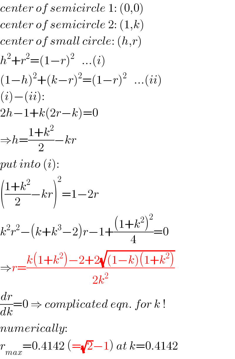 center of semicircle 1: (0,0)  center of semicircle 2: (1,k)  center of small circle: (h,r)  h^2 +r^2 =(1−r)^2    ...(i)  (1−h)^2 +(k−r)^2 =(1−r)^2    ...(ii)  (i)−(ii):  2h−1+k(2r−k)=0  ⇒h=((1+k^2 )/2)−kr  put into (i):  (((1+k^2 )/2)−kr)^2 =1−2r  k^2 r^2 −(k+k^3 −2)r−1+(((1+k^2 )^2 )/4)=0  ⇒r=((k(1+k^2 )−2+2(√((1−k)(1+k^2 ))))/(2k^2 ))  (dr/dk)=0 ⇒ complicated eqn. for k !  numerically:  r_(max) =0.4142 (=(√2)−1) at k=0.4142  