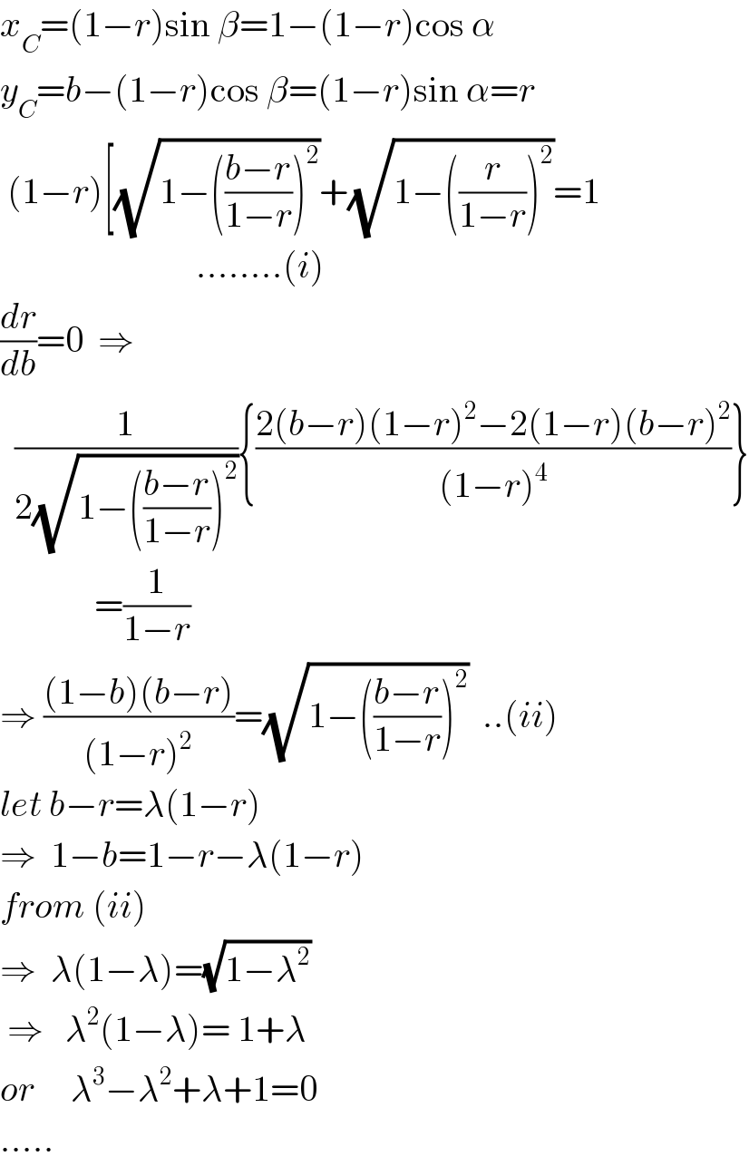 x_C =(1−r)sin β=1−(1−r)cos α  y_C =b−(1−r)cos β=(1−r)sin α=r   (1−r)[(√(1−(((b−r)/(1−r)))^2 ))+(√(1−((r/(1−r)))^2 ))=1                             ........(i)  (dr/db)=0  ⇒    (1/(2(√(1−(((b−r)/(1−r)))^2 )))){((2(b−r)(1−r)^2 −2(1−r)(b−r)^2 )/((1−r)^4 ))}               =(1/(1−r))  ⇒ (((1−b)(b−r))/((1−r)^2 ))=(√(1−(((b−r)/(1−r)))^2 ))  ..(ii)  let b−r=λ(1−r)  ⇒  1−b=1−r−λ(1−r)  from (ii)  ⇒  λ(1−λ)=(√(1−λ^2 ))    ⇒   λ^2 (1−λ)= 1+λ   or     λ^3 −λ^2 +λ+1=0  .....  