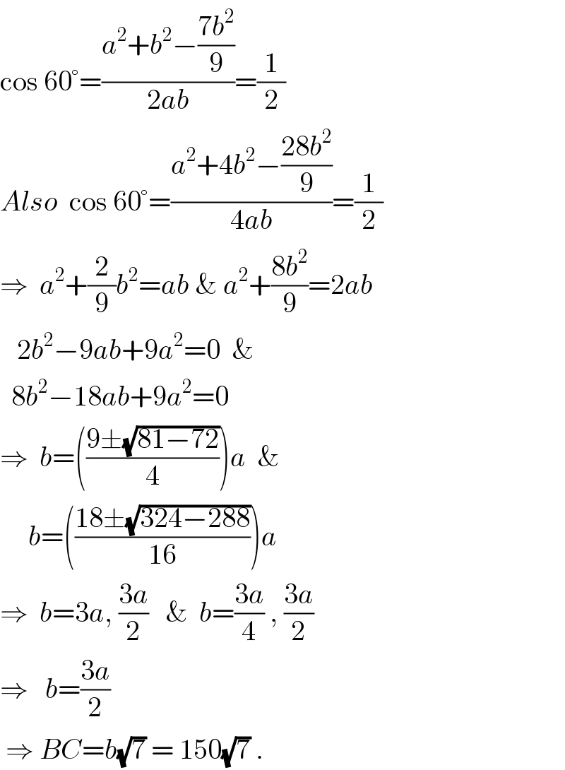 cos 60°=((a^2 +b^2 −((7b^2 )/9))/(2ab))=(1/2)  Also  cos 60°=((a^2 +4b^2 −((28b^2 )/9))/(4ab))=(1/2)  ⇒  a^2 +(2/9)b^2 =ab & a^2 +((8b^2 )/9)=2ab     2b^2 −9ab+9a^2 =0  &    8b^2 −18ab+9a^2 =0  ⇒  b=(((9±(√(81−72)))/4))a  &       b=(((18±(√(324−288)))/(16)))a  ⇒  b=3a, ((3a)/2)   &  b=((3a)/4) , ((3a)/2)  ⇒   b=((3a)/2)   ⇒ BC=b(√7) = 150(√7) .  