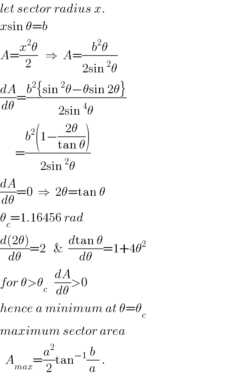 let sector radius x.  xsin θ=b   A=((x^2 θ)/2)   ⇒  A=((b^2 θ)/(2sin^2 θ))  (dA/dθ)=((b^2 {sin^2 θ−θsin 2θ})/(2sin^4 θ))        =((b^2 (1−((2θ)/(tan θ))))/(2sin^2 θ))  (dA/dθ)=0  ⇒  2θ=tan θ  θ_c =1.16456 rad  ((d(2θ))/dθ)=2   &  ((dtan θ)/dθ)=1+4θ^2   for θ>θ_c    (dA/dθ)>0  hence a minimum at θ=θ_c   maximum sector area    A_(max) =(a^2 /2)tan^(−1) (b/a) .  