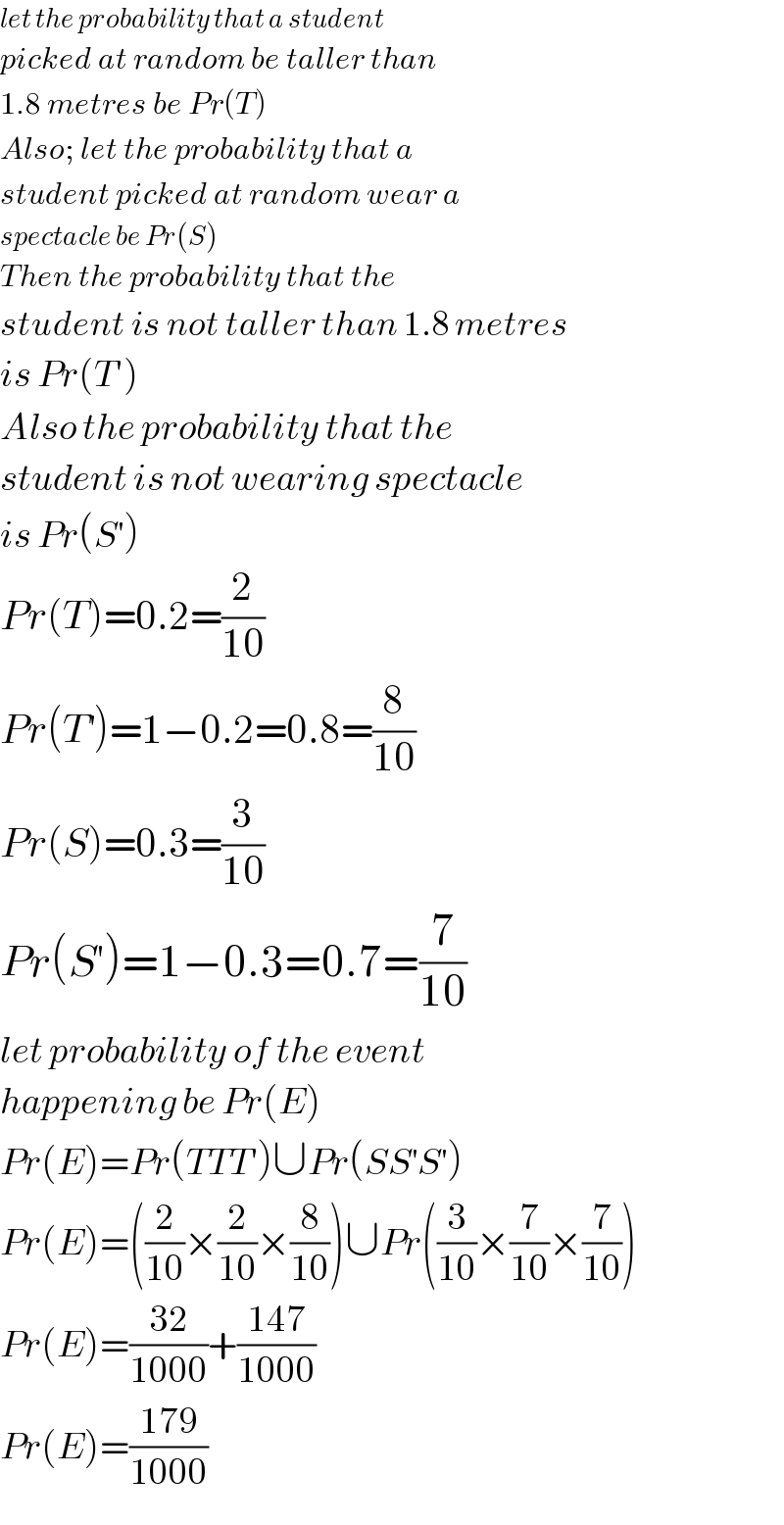 let the probability that a student  picked at random be taller than  1.8 metres be Pr(T)  Also; let the probability that a  student picked at random wear a  spectacle be Pr(S)  Then the probability that the   student is not taller than 1.8 metres  is Pr(T′)  Also the probability that the   student is not wearing spectacle  is Pr(S^′ )  Pr(T)=0.2=(2/(10))  Pr(T^′ )=1−0.2=0.8=(8/(10))  Pr(S)=0.3=(3/(10))  Pr(S^′ )=1−0.3=0.7=(7/(10))  let probability of the event   happening be Pr(E)  Pr(E)=Pr(TTT^′ )∪Pr(SS^′ S^′ )  Pr(E)=((2/(10))×(2/(10))×(8/(10)))∪Pr((3/(10))×(7/(10))×(7/(10)))  Pr(E)=((32)/(1000))+((147)/(1000))  Pr(E)=((179)/(1000))  