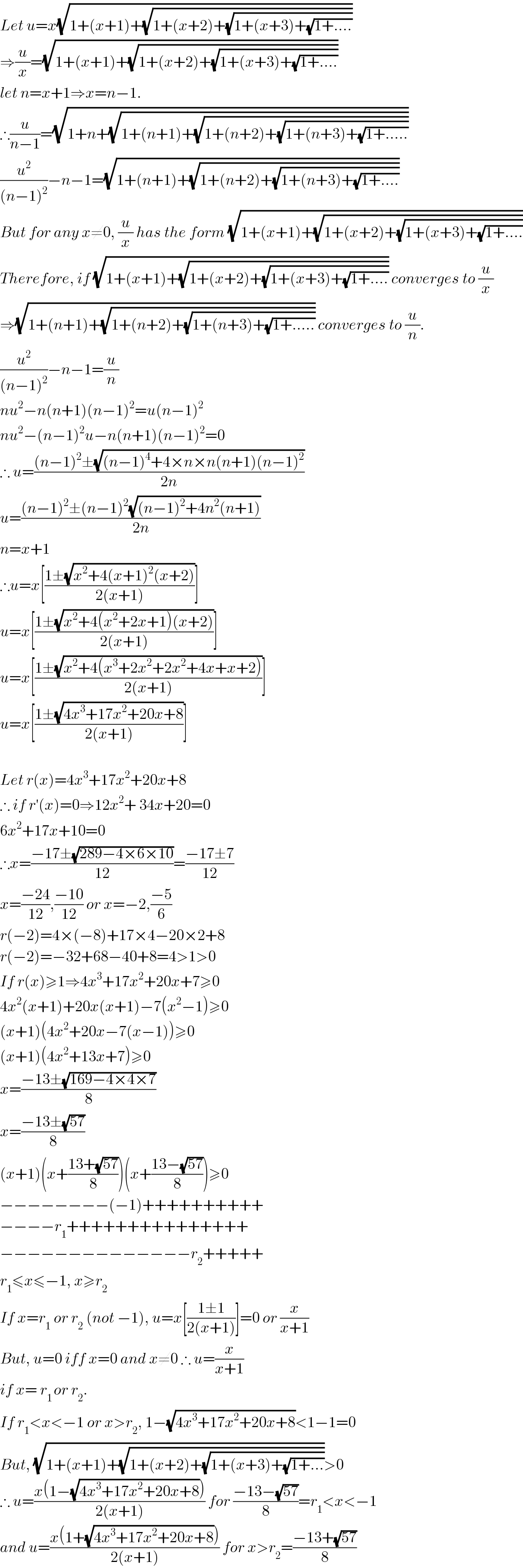 Let u=x(√(1+(x+1)+(√(1+(x+2)+(√(1+(x+3)+(√(1+....))))))))  ⇒(u/x)=(√(1+(x+1)+(√(1+(x+2)+(√(1+(x+3)+(√(1+....))))))))  let n=x+1⇒x=n−1.  ∴(u/(n−1))=(√(1+n+(√(1+(n+1)+(√(1+(n+2)+(√(1+(n+3)+(√(1+.....))))))))))  (u^2 /((n−1)^2 ))−n−1=(√(1+(n+1)+(√(1+(n+2)+(√(1+(n+3)+(√(1+....))))))))  But for any x≠0, (u/x) has the form (√(1+(x+1)+(√(1+(x+2)+(√(1+(x+3)+(√(1+....))))))))  Therefore, if (√(1+(x+1)+(√(1+(x+2)+(√(1+(x+3)+(√(1+....)))))))) converges to (u/x)  ⇒(√(1+(n+1)+(√(1+(n+2)+(√(1+(n+3)+(√(1+.....)))))))) converges to (u/n).  (u^2 /((n−1)^2 ))−n−1=(u/n)  nu^2 −n(n+1)(n−1)^2 =u(n−1)^2   nu^2 −(n−1)^2 u−n(n+1)(n−1)^2 =0  ∴ u=(((n−1)^2 ±(√((n−1)^4 +4×n×n(n+1)(n−1)^2 )))/(2n))  u=(((n−1)^2 ±(n−1)^2 (√((n−1)^2 +4n^2 (n+1))))/(2n))  n=x+1  ∴u=x[((1±(√(x^2 +4(x+1)^2 (x+2))))/(2(x+1)))]  u=x[((1±(√(x^2 +4(x^2 +2x+1)(x+2))))/(2(x+1)))]  u=x[((1±(√(x^2 +4(x^3 +2x^2 +2x^2 +4x+x+2))))/(2(x+1)))]  u=x[((1±(√(4x^3 +17x^2 +20x+8)))/(2(x+1)))]    Let r(x)=4x^3 +17x^2 +20x+8  ∴ if r′(x)=0⇒12x^2 + 34x+20=0  6x^2 +17x+10=0  ∴x=((−17±(√(289−4×6×10)))/(12))=((−17±7)/(12))  x=((−24)/(12)),((−10)/(12)) or x=−2,((−5)/6)  r(−2)=4×(−8)+17×4−20×2+8  r(−2)=−32+68−40+8=4>1>0  If r(x)≥1⇒4x^3 +17x^2 +20x+7≥0  4x^2 (x+1)+20x(x+1)−7(x^2 −1)≥0  (x+1)(4x^2 +20x−7(x−1))≥0  (x+1)(4x^2 +13x+7)≥0  x=((−13±(√(169−4×4×7)))/8)  x=((−13±(√(57)))/8)  (x+1)(x+((13+(√(57)))/8))(x+((13−(√(57)))/8))≥0  −−−−−−−−(−1)++++++++++  −−−−r_1 +++++++++++++++  −−−−−−−−−−−−−−r_2 +++++  r_1 ≤x≤−1, x≥r_2   If x=r_1  or r_2  (not −1), u=x[((1±1)/(2(x+1)))]=0 or (x/(x+1))  But, u=0 iff x=0 and x≠0 ∴ u=(x/(x+1))  if x= r_(1 ) or r_2 .  If r_1 <x<−1 or x>r_2 , 1−(√(4x^3 +17x^2 +20x+8))<1−1=0  But, (√(1+(x+1)+(√(1+(x+2)+(√(1+(x+3)+(√(1+...))))))))>0  ∴ u=((x(1−(√(4x^3 +17x^2 +20x+8))))/(2(x+1))) for ((−13−(√(57)))/8)=r_1 <x<−1  and u=((x(1+(√(4x^3 +17x^2 +20x+8))))/(2(x+1))) for x>r_2 =((−13+(√(57)))/8)  