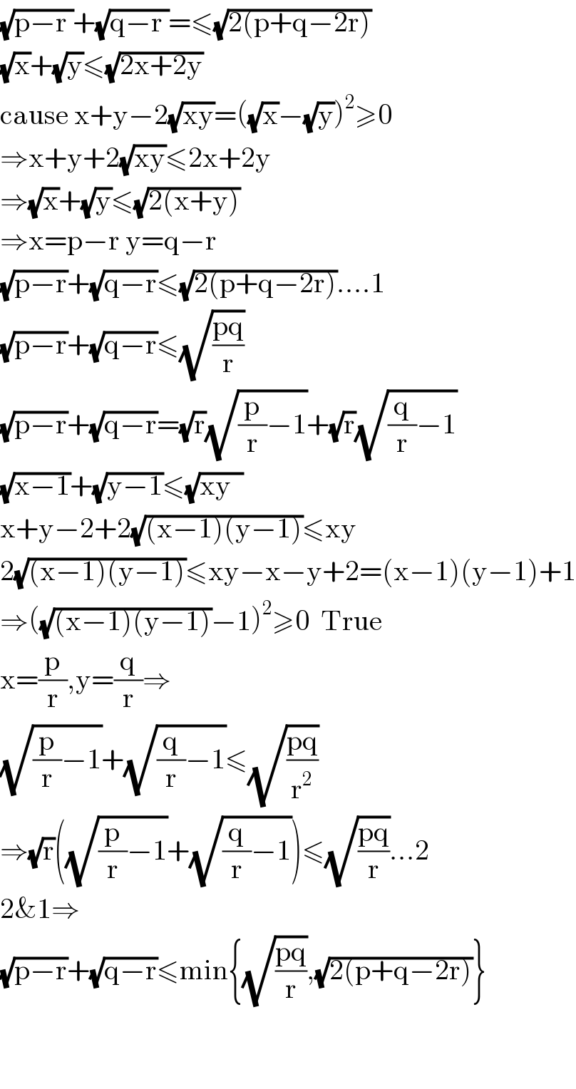 (√(p−r ))+(√(q−r ))=≤(√(2(p+q−2r)))  (√x)+(√y)≤(√(2x+2y))  cause x+y−2(√(xy))=((√x)−(√y))^2 ≥0  ⇒x+y+2(√(xy))≤2x+2y  ⇒(√x)+(√y)≤(√(2(x+y)))  ⇒x=p−r y=q−r  (√(p−r))+(√(q−r))≤(√(2(p+q−2r)))....1  (√(p−r))+(√(q−r))≤(√((pq)/r))  (√(p−r))+(√(q−r))=(√r)(√((p/r)−1))+(√r)(√((q/r)−1))  (√(x−1))+(√(y−1))≤(√(xy  ))  x+y−2+2(√((x−1)(y−1)))≤xy  2(√((x−1)(y−1)))≤xy−x−y+2=(x−1)(y−1)+1  ⇒((√((x−1)(y−1)))−1)^2 ≥0  True  x=(p/r),y=(q/r)⇒  (√((p/r)−1))+(√((q/r)−1))≤(√((pq)/r^2 ))  ⇒(√r)((√((p/r)−1))+(√((q/r)−1)))≤(√((pq)/r))...2  2&1⇒  (√(p−r))+(√(q−r))≤min{(√((pq)/r)),(√(2(p+q−2r)))}      