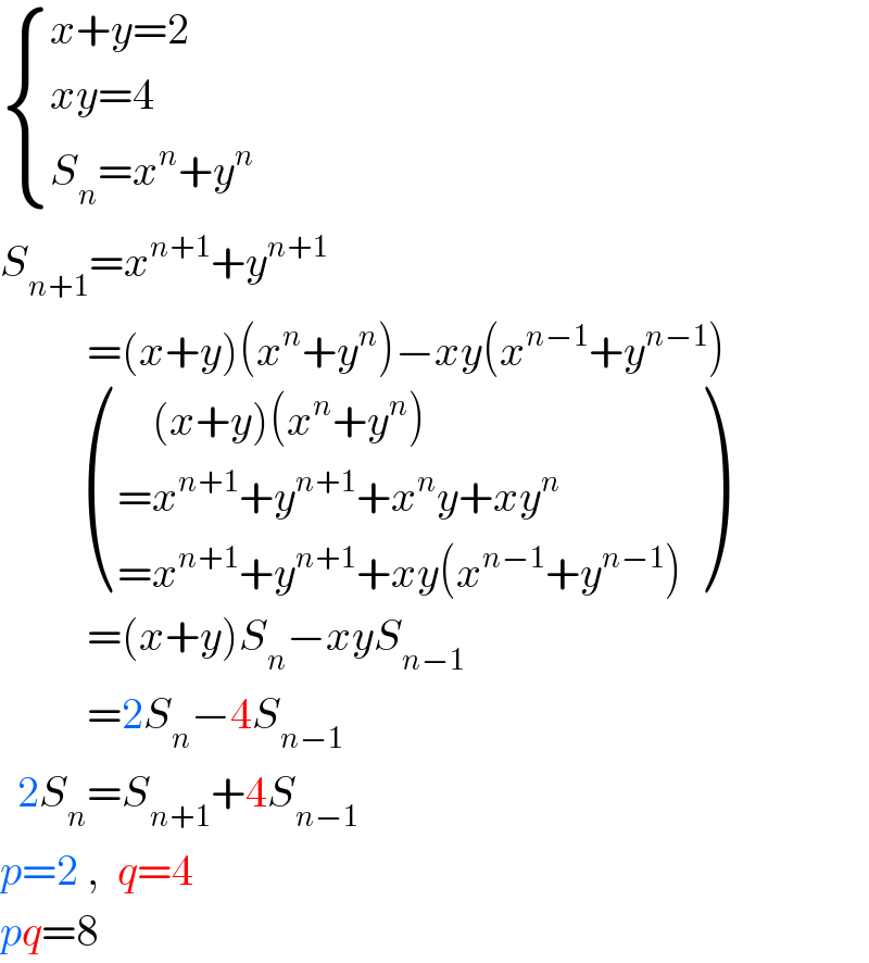  { ((x+y=2)),((xy=4)),((S_n =x^n +y^n )) :}  S_(n+1) =x^(n+1) +y^(n+1)             =(x+y)(x^n +y^n )−xy(x^(n−1) +y^(n−1) )            (((    (x+y)(x^n +y^n ))),((=x^(n+1) +y^(n+1) +x^n y+xy^n )),((=x^(n+1) +y^(n+1) +xy(x^(n−1) +y^(n−1) ))) )            =(x+y)S_n −xyS_(n−1)             =2S_n −4S_(n−1)     2S_n =S_(n+1) +4S_(n−1)   p=2 ,  q=4  pq=8  