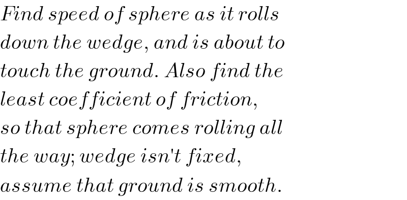 Find speed of sphere as it rolls  down the wedge, and is about to  touch the ground. Also find the  least coefficient of friction,  so that sphere comes rolling all  the way; wedge isn′t fixed,  assume that ground is smooth.  