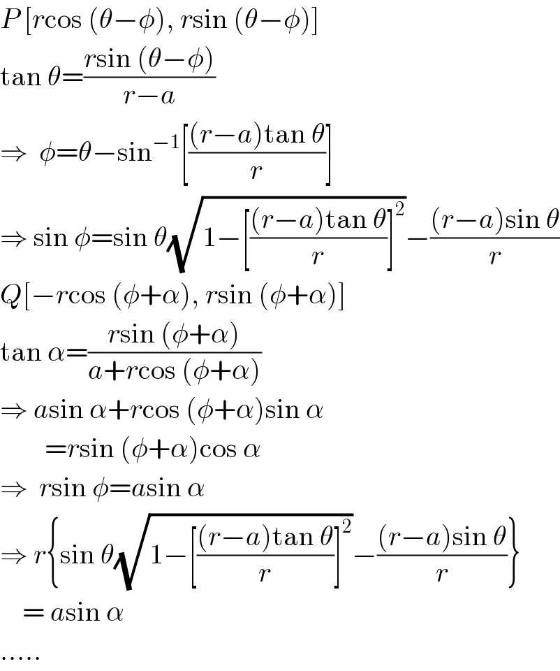 P [rcos (θ−φ), rsin (θ−φ)]  tan θ=((rsin (θ−φ))/(r−a))  ⇒  φ=θ−sin^(−1) [(((r−a)tan θ)/r)]  ⇒ sin φ=sin θ(√(1−[(((r−a)tan θ)/r)]^2 ))−(((r−a)sin θ)/r)  Q[−rcos (φ+α), rsin (φ+α)]  tan α=((rsin (φ+α))/(a+rcos (φ+α)))  ⇒ asin α+rcos (φ+α)sin α          =rsin (φ+α)cos α  ⇒  rsin φ=asin α  ⇒ r{sin θ(√(1−[(((r−a)tan θ)/r)]^2 ))−(((r−a)sin θ)/r)}      = asin α  .....  