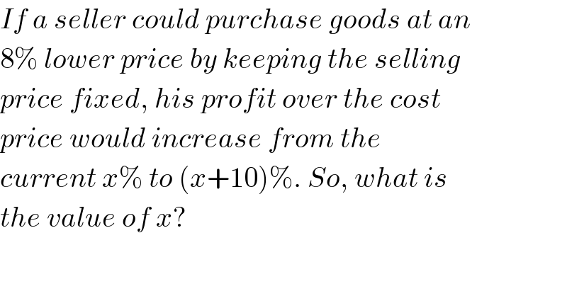 If a seller could purchase goods at an  8% lower price by keeping the selling  price fixed, his profit over the cost  price would increase from the   current x% to (x+10)%. So, what is  the value of x?  