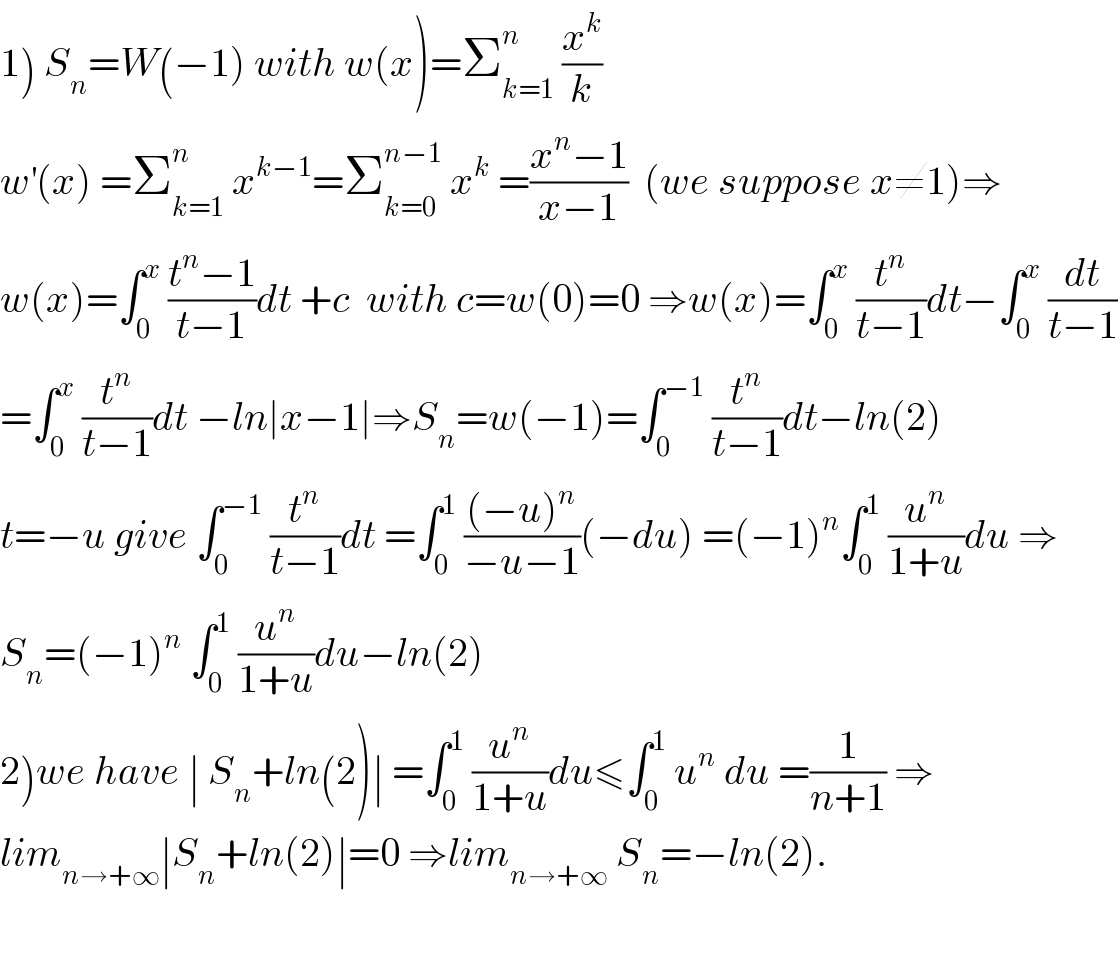 1) S_n =W(−1) with w(x)=Σ_(k=1) ^n  (x^k /k)  w^′ (x) =Σ_(k=1) ^n  x^(k−1) =Σ_(k=0) ^(n−1)  x^k  =((x^n −1)/(x−1))  (we suppose x≠1)⇒  w(x)=∫_0 ^x  ((t^n −1)/(t−1))dt +c  with c=w(0)=0 ⇒w(x)=∫_0 ^x  (t^n /(t−1))dt−∫_0 ^x  (dt/(t−1))  =∫_0 ^x  (t^n /(t−1))dt −ln∣x−1∣⇒S_n =w(−1)=∫_0 ^(−1)  (t^n /(t−1))dt−ln(2)  t=−u give ∫_0 ^(−1)  (t^n /(t−1))dt =∫_0 ^1  (((−u)^n )/(−u−1))(−du) =(−1)^n ∫_0 ^1  (u^n /(1+u))du ⇒  S_n =(−1)^n  ∫_0 ^1  (u^n /(1+u))du−ln(2)  2)we have ∣ S_n +ln(2)∣ =∫_0 ^1  (u^n /(1+u))du≤∫_0 ^1  u^n  du =(1/(n+1)) ⇒  lim_(n→+∞) ∣S_n +ln(2)∣=0 ⇒lim_(n→+∞)  S_n =−ln(2).    
