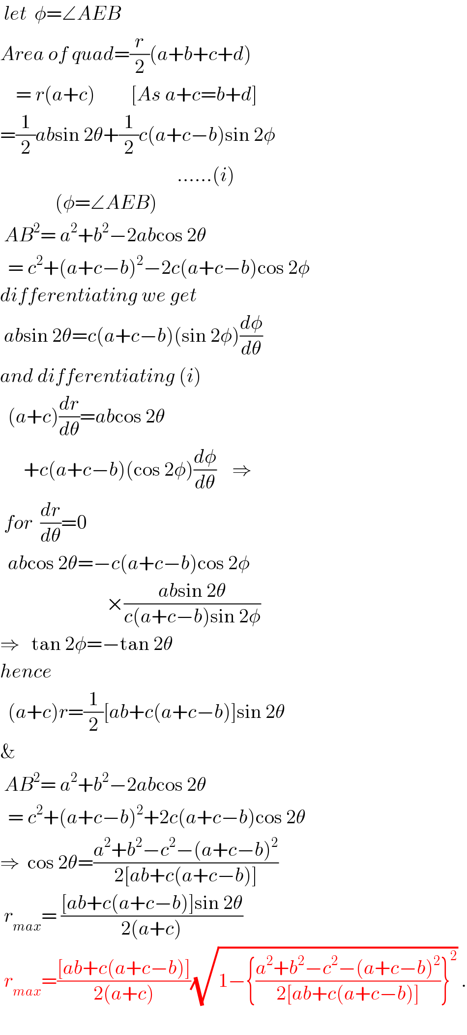  let  φ=∠AEB  Area of quad=(r/2)(a+b+c+d)      = r(a+c)         [As a+c=b+d]  =(1/2)absin 2θ+(1/2)c(a+c−b)sin 2φ                                               ......(i)                (φ=∠AEB)   AB^2 = a^2 +b^2 −2abcos 2θ    = c^2 +(a+c−b)^2 −2c(a+c−b)cos 2φ  differentiating we get   absin 2θ=c(a+c−b)(sin 2φ)(dφ/dθ)  and differentiating (i)    (a+c)(dr/dθ)=abcos 2θ        +c(a+c−b)(cos 2φ)(dφ/dθ)    ⇒   for  (dr/dθ)=0    abcos 2θ=−c(a+c−b)cos 2φ                             ×((absin 2θ)/(c(a+c−b)sin 2φ))  ⇒   tan 2φ=−tan 2θ  hence       (a+c)r=(1/2)[ab+c(a+c−b)]sin 2θ  &   AB^2 = a^2 +b^2 −2abcos 2θ    = c^2 +(a+c−b)^2 +2c(a+c−b)cos 2θ  ⇒  cos 2θ=((a^2 +b^2 −c^2 −(a+c−b)^2 )/(2[ab+c(a+c−b)]))   r_(max) = (([ab+c(a+c−b)]sin 2θ)/(2(a+c)))   r_(max) =(([ab+c(a+c−b)])/(2(a+c)))(√(1−{((a^2 +b^2 −c^2 −(a+c−b)^2 )/(2[ab+c(a+c−b)]))}^2 )) .    