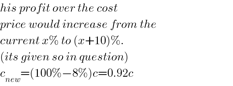 his profit over the cost  price would increase from the   current x% to (x+10)%.  (its given so in question)  c_(new) =(100%−8%)c=0.92c  