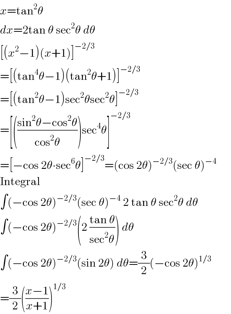 x=tan^2 θ  dx=2tan θ sec^2 θ dθ  [(x^2 −1)(x+1)]^(−2/3)   =[(tan^4 θ−1)(tan^2 θ+1)]^(−2/3)   =[(tan^2 θ−1)sec^2 θsec^2 θ]^(−2/3)   =[(((sin^2 θ−cos^2 θ)/(cos^2 θ)))sec^4 θ]^(−2/3)   =[−cos 2θ∙sec^6 θ]^(−2/3) =(cos 2θ)^(−2/3) (sec θ)^(−4)   Integral  ∫(−cos 2θ)^(−2/3) (sec θ)^(−4)  2 tan θ sec^2 θ dθ  ∫(−cos 2θ)^(−2/3) (2 ((tan θ)/(sec^2 θ))) dθ  ∫(−cos 2θ)^(−2/3) (sin 2θ) dθ=(3/2)(−cos 2θ)^(1/3)   =(3/2)(((x−1)/(x+1)))^(1/3)   