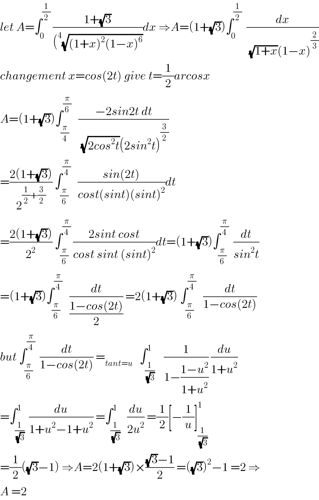 let A=∫_0 ^(1/2)  ((1+(√3))/((^4 (√((1+x)^2 (1−x)^6 ))))dx ⇒A=(1+(√3))∫_0 ^(1/2)   (dx/((√(1+x))(1−x)^(2/3) ))  changement x=cos(2t) give t=(1/2)arcosx  A=(1+(√3))∫_(π/4) ^(π/6)    ((−2sin2t dt)/((√(2cos^2 t))(2sin^2 t)^(3/2) ))  =((2(1+(√3)))/2^((1/2)+(3/2)) ) ∫_(π/6) ^(π/4)    ((sin(2t))/(cost(sint)(sint)^2 ))dt  =((2(1+(√3)))/2^2 ) ∫_(π/6) ^(π/4)  ((2sint cost)/(cost sint (sint)^2 ))dt=(1+(√3))∫_(π/6) ^(π/4)   (dt/(sin^2 t))  =(1+(√3))∫_(π/6) ^(π/4)    (dt/((1−cos(2t))/2)) =2(1+(√3)) ∫_(π/6) ^(π/4)    (dt/(1−cos(2t)))  but ∫_(π/6) ^(π/4)   (dt/(1−cos(2t))) =_(tant=u)    ∫_(1/(√3)) ^1    (1/(1−((1−u^2 )/(1+u^2 )))) (du/(1+u^2 ))  =∫_(1/(√3)) ^1  (du/(1+u^2 −1+u^2 )) =∫_(1/(√3)) ^1   (du/(2u^2 )) =(1/2)[−(1/u)]_(1/(√3)) ^1   =(1/2)((√3)−1) ⇒A=2(1+(√3))×(((√3)−1)/2) =((√3))^2 −1 =2 ⇒  A =2  