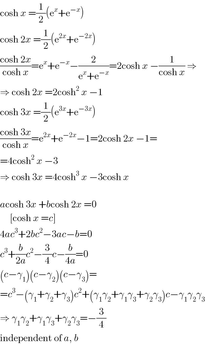 cosh x =(1/2)(e^x +e^(−x) )  cosh 2x =(1/2)(e^(2x) +e^(−2x) )  ((cosh 2x)/(cosh x))=e^x +e^(−x) −(2/(e^x +e^(−x) ))=2cosh x −(1/(cosh x)) ⇒  ⇒ cosh 2x =2cosh^2  x −1  cosh 3x =(1/2)(e^(3x) +e^(−3x) )  ((cosh 3x)/(cosh x))=e^(2x) +e^(−2x) −1=2cosh 2x −1=  =4cosh^2  x −3  ⇒ cosh 3x =4cosh^3  x −3cosh x    acosh 3x +bcosh 2x =0       [cosh x =c]  4ac^3 +2bc^2 −3ac−b=0  c^3 +(b/(2a))c^2 −(3/4)c−(b/(4a))=0  (c−γ_1 )(c−γ_2 )(c−γ_3 )=  =c^3 −(γ_1 +γ_2 +γ_3 )c^2 +(γ_1 γ_2 +γ_1 γ_3 +γ_2 γ_3 )c−γ_1 γ_2 γ_3   ⇒ γ_1 γ_2 +γ_1 γ_3 +γ_2 γ_3 =−(3/4)  independent of a, b  