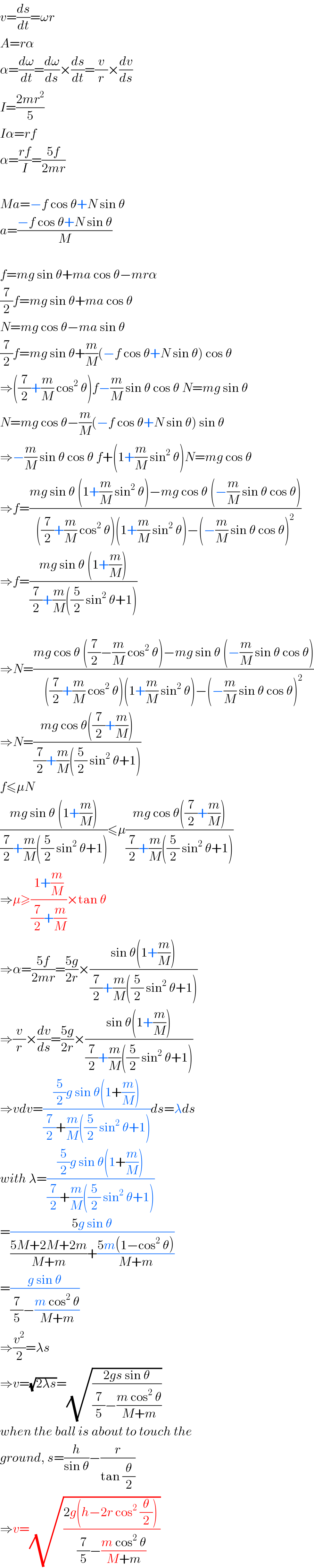 v=(ds/dt)=ωr  A=rα  α=(dω/dt)=(dω/ds)×(ds/dt)=(v/r)×(dv/ds)  I=((2mr^2 )/5)  Iα=rf  α=((rf)/I)=((5f)/(2mr))    Ma=−f cos θ+N sin θ  a=((−f cos θ+N sin θ)/M)    f=mg sin θ+ma cos θ−mrα  (7/2)f=mg sin θ+ma cos θ  N=mg cos θ−ma sin θ  (7/2)f=mg sin θ+(m/M)(−f cos θ+N sin θ) cos θ  ⇒((7/2)+(m/M) cos^2  θ)f−(m/M) sin θ cos θ N=mg sin θ  N=mg cos θ−(m/M)(−f cos θ+N sin θ) sin θ  ⇒−(m/M) sin θ cos θ f+(1+(m/M) sin^2  θ)N=mg cos θ  ⇒f=((mg sin θ (1+(m/M) sin^2  θ)−mg cos θ (−(m/M) sin θ cos θ))/(((7/2)+(m/M) cos^2  θ)(1+(m/M) sin^2  θ)−(−(m/M) sin θ cos θ)^2 ))  ⇒f=((mg sin θ (1+(m/M)))/((7/2)+(m/M)((5/2) sin^2  θ+1)))    ⇒N=((mg cos θ ((7/2)−(m/M) cos^2  θ)−mg sin θ (−(m/M) sin θ cos θ))/(((7/2)+(m/M) cos^2  θ)(1+(m/M) sin^2  θ)−(−(m/M) sin θ cos θ)^2 ))  ⇒N=((mg cos θ((7/2)+(m/M)))/((7/2)+(m/M)((5/2) sin^2  θ+1)))  f≤μN  ((mg sin θ (1+(m/M)))/((7/2)+(m/M)((5/2) sin^2  θ+1)))≤μ((mg cos θ((7/2)+(m/M)))/((7/2)+(m/M)((5/2) sin^2  θ+1)))  ⇒μ≥((1+(m/M))/((7/2)+(m/M)))×tan θ  ⇒α=((5f)/(2mr))=((5g)/(2r))×((sin θ(1+(m/M)))/((7/2)+(m/M)((5/2) sin^2  θ+1)))  ⇒(v/r)×(dv/ds)=((5g)/(2r))×((sin θ(1+(m/M)))/((7/2)+(m/M)((5/2) sin^2  θ+1)))  ⇒vdv=(((5/2)g sin θ(1+(m/M)))/((7/2)+(m/M)((5/2) sin^2  θ+1)))ds=λds  with λ=(((5/2)g sin θ(1+(m/M)))/((7/2)+(m/M)((5/2) sin^2  θ+1)))  =((5g sin θ)/(((5M+2M+2m)/(M+m))+((5m(1−cos^2  θ))/(M+m))))  =((g sin θ)/((7/5)−((m cos^2  θ)/(M+m))))  ⇒(v^2 /2)=λs  ⇒v=(√(2λs))=(√((2gs sin θ)/((7/5)−((m cos^2  θ)/(M+m)))))  when the ball is about to touch the  ground, s=(h/(sin θ))−(r/(tan (θ/2)))  ⇒v=(√((2g(h−2r cos^2  (θ/2)) )/((7/5)−((m cos^2  θ)/(M+m)))))  