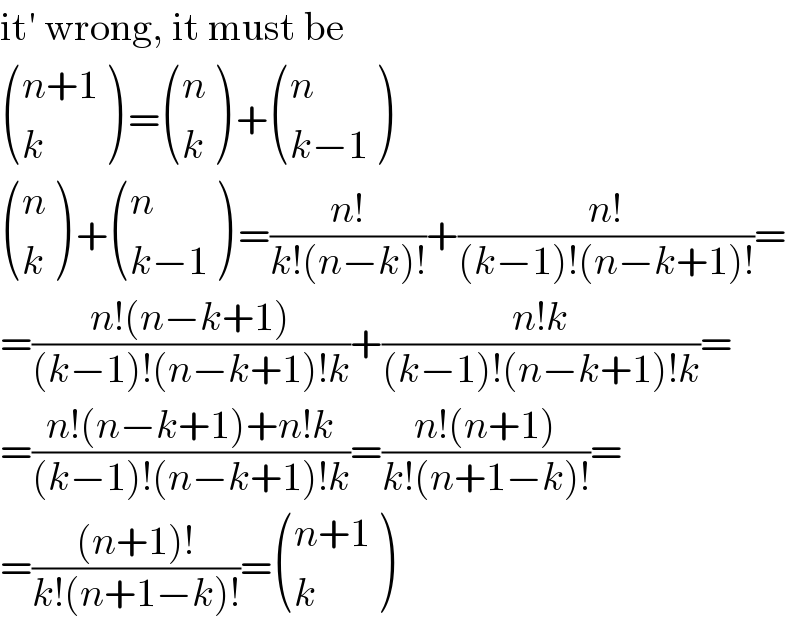 it′ wrong, it must be   (((n+1)),(k) ) = ((n),(k) ) + ((n),((k−1)) )   ((n),(k) ) + ((n),((k−1)) ) =((n!)/(k!(n−k)!))+((n!)/((k−1)!(n−k+1)!))=  =((n!(n−k+1))/((k−1)!(n−k+1)!k))+((n!k)/((k−1)!(n−k+1)!k))=  =((n!(n−k+1)+n!k)/((k−1)!(n−k+1)!k))=((n!(n+1))/(k!(n+1−k)!))=  =(((n+1)!)/(k!(n+1−k)!))= (((n+1)),(k) )  