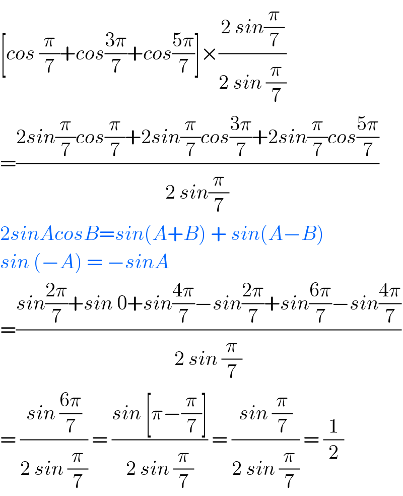 [cos (π/7)+cos((3π)/7)+cos((5π)/7)]×((2 sin(π/7))/(2 sin (π/7)))  =((2sin(π/7)cos(π/7)+2sin(π/7)cos((3π)/7)+2sin(π/7)cos((5π)/7))/(2 sin(π/7)))  2sinAcosB=sin(A+B) + sin(A−B)  sin (−A) = −sinA  =((sin((2π)/7)+sin 0+sin((4π)/7)−sin((2π)/7)+sin((6π)/7)−sin((4π)/7))/(2 sin (π/7)))  = ((sin ((6π)/7))/(2 sin (π/7))) = ((sin [π−(π/7)])/(2 sin (π/7))) = ((sin (π/7))/(2 sin (π/7))) = (1/2)  