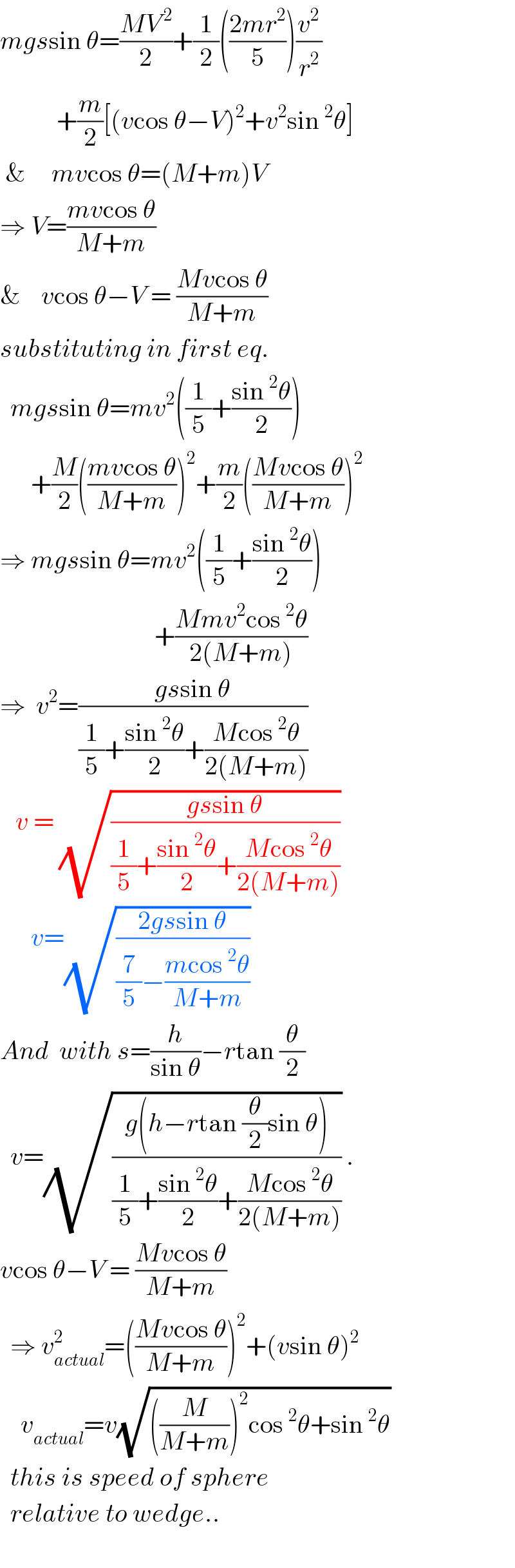mgssin θ=((MV^( 2) )/2)+(1/2)(((2mr^2 )/5))(v^2 /r^2 )             +(m/2)[(vcos θ−V)^2 +v^2 sin^2 θ]   &     mvcos θ=(M+m)V  ⇒ V=((mvcos θ)/(M+m))  &    vcos θ−V = ((Mvcos θ)/(M+m))  substituting in first eq.    mgssin θ=mv^2 ((1/5)+((sin^2 θ)/2))        +(M/2)(((mvcos θ)/(M+m)))^2 +(m/2)(((Mvcos θ)/(M+m)))^2   ⇒ mgssin θ=mv^2 ((1/5)+((sin^2 θ)/2))                                +((Mmv^2 cos^2 θ)/(2(M+m)))  ⇒  v^2 =((gssin θ)/((1/5)+((sin^2 θ)/2)+((Mcos^2 θ)/(2(M+m)))))     v = (√((gssin θ)/((1/5)+((sin^2 θ)/2)+((Mcos^2 θ)/(2(M+m))))))         v=(√((2gssin θ)/((7/5)−((mcos^2 θ)/(M+m)))))   And  with s=(h/(sin θ))−rtan (θ/2)    v=(√((g(h−rtan (θ/2)sin θ))/((1/5)+((sin^2 θ)/2)+((Mcos^2 θ)/(2(M+m)))))) .  vcos θ−V = ((Mvcos θ)/(M+m))    ⇒ v_(actual) ^2 =(((Mvcos θ)/(M+m)))^2 +(vsin θ)^2       v_(actual) =v(√(((M/(M+m)))^2 cos^2 θ+sin^2 θ))    this is speed of sphere    relative to wedge..    