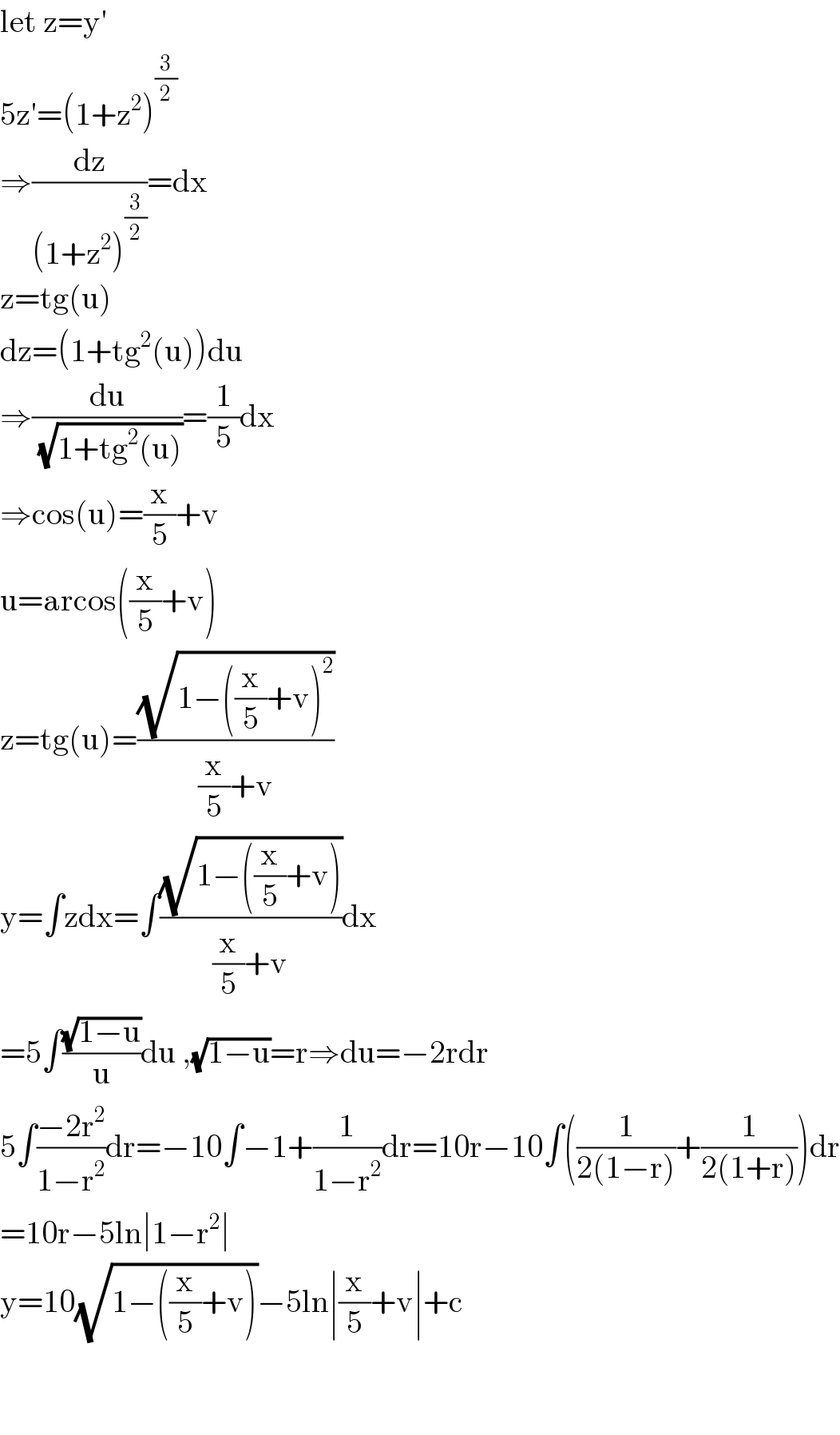 let z=y′  5z′=(1+z^2 )^(3/2)   ⇒(dz/((1+z^2 )^(3/2) ))=dx  z=tg(u)  dz=(1+tg^2 (u))du  ⇒(du/(√(1+tg^2 (u))))=(1/5)dx  ⇒cos(u)=(x/5)+v  u=arcos((x/5)+v)  z=tg(u)=((√(1−((x/5)+v)^2 ))/((x/5)+v))  y=∫zdx=∫((√(1−((x/5)+v)))/((x/5)+v))dx  =5∫((√(1−u))/u)du ,(√(1−u))=r⇒du=−2rdr  5∫((−2r^2 )/(1−r^2 ))dr=−10∫−1+(1/(1−r^2 ))dr=10r−10∫((1/(2(1−r)))+(1/(2(1+r))))dr  =10r−5ln∣1−r^2 ∣  y=10(√(1−((x/5)+v)))−5ln∣(x/5)+v∣+c      