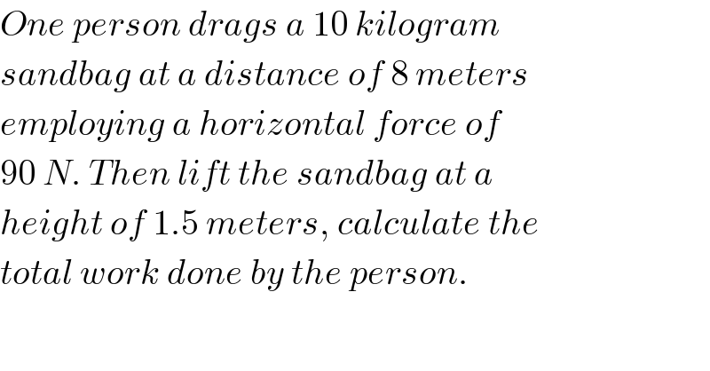 One person drags a 10 kilogram  sandbag at a distance of 8 meters  employing a horizontal force of  90 N. Then lift the sandbag at a  height of 1.5 meters, calculate the  total work done by the person.  