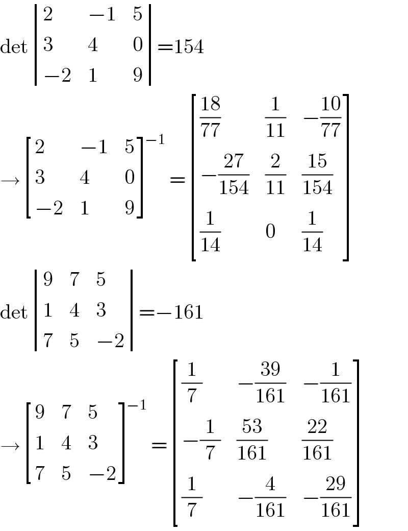 det determinant ((2,(−1),5),(3,4,0),((−2),1,9))=154  → [(2,(−1),5),(3,4,0),((−2),1,9) ]^(−1) = [(((18)/(77)),(1/(11)),(−((10)/(77)))),((−((27)/(154))),(2/(11)),((15)/(154))),((1/(14)),0,(1/(14))) ]  det determinant ((9,7,5),(1,4,3),(7,5,(−2)))=−161  → [(9,7,5),(1,4,3),(7,5,(−2)) ]^(−1) = [((1/7),(−((39)/(161))),(−(1/(161)))),((−(1/7)),((53)/(161)),((22)/(161))),((1/7),(−(4/(161))),(−((29)/(161)))) ]  