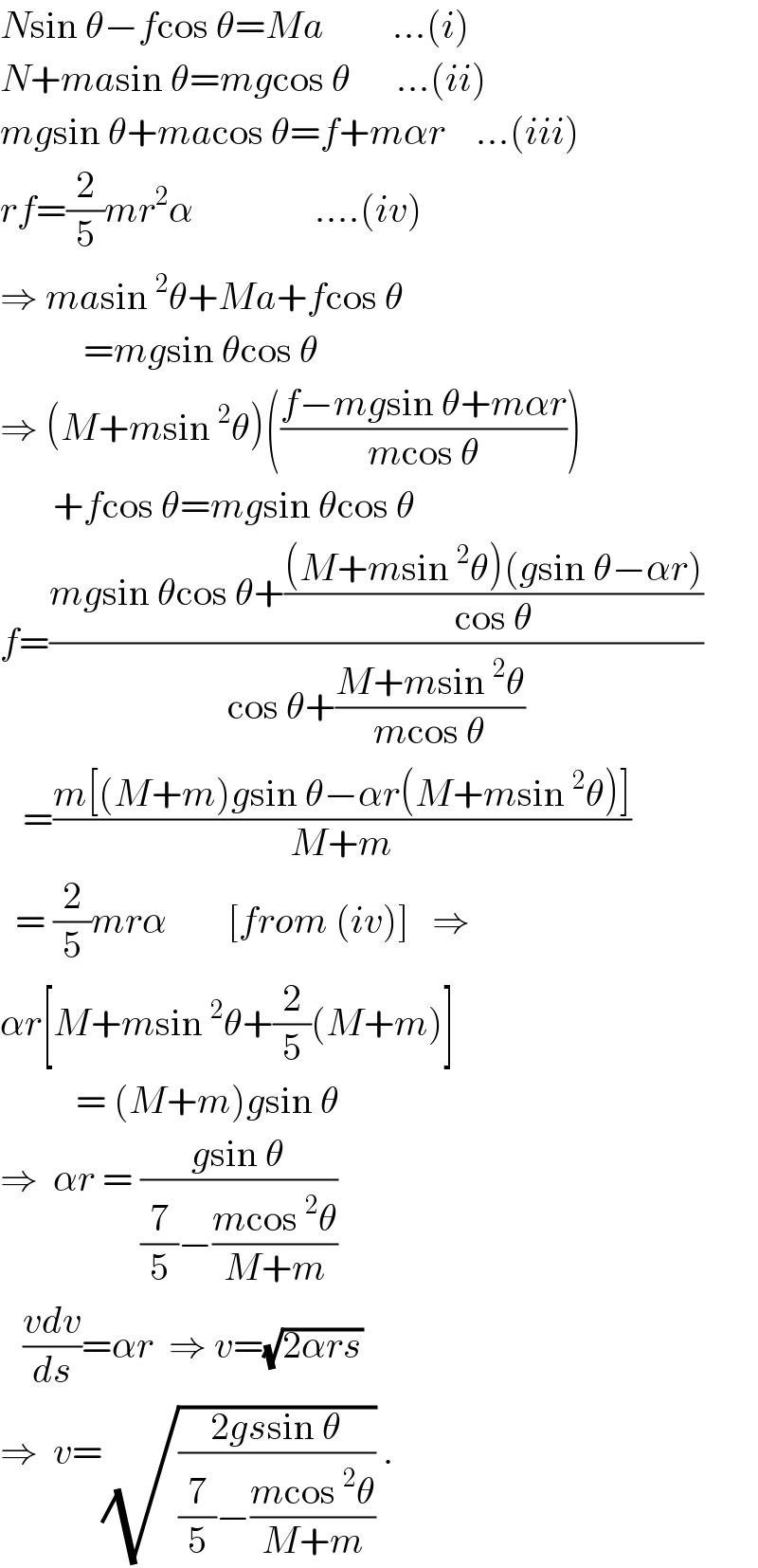 Nsin θ−fcos θ=Ma         ...(i)  N+masin θ=mgcos θ      ...(ii)  mgsin θ+macos θ=f+mαr    ...(iii)  rf=(2/5)mr^2 α                ....(iv)  ⇒ masin^2 θ+Ma+fcos θ             =mgsin θcos θ  ⇒ (M+msin^2 θ)(((f−mgsin θ+mαr)/(mcos θ)))         +fcos θ=mgsin θcos θ  f=((mgsin θcos θ+(((M+msin^2 θ)(gsin θ−αr))/(cos θ)))/(cos θ+((M+msin^2 θ)/(mcos θ))))     =((m[(M+m)gsin θ−αr(M+msin^2 θ)])/(M+m))    = (2/5)mrα        [from (iv)]   ⇒  αr[M+msin^2 θ+(2/5)(M+m)]            = (M+m)gsin θ  ⇒  αr = ((gsin θ)/((7/5)−((mcos^2 θ)/(M+m))))       ((vdv)/ds)=αr  ⇒ v=(√(2αrs))  ⇒  v=(√((2gssin θ)/((7/5)−((mcos^2 θ)/(M+m))))) .  