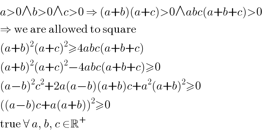a>0∧b>0∧c>0 ⇒ (a+b)(a+c)>0∧abc(a+b+c)>0  ⇒ we are allowed to square  (a+b)^2 (a+c)^2 ≥4abc(a+b+c)  (a+b)^2 (a+c)^2 −4abc(a+b+c)≥0  (a−b)^2 c^2 +2a(a−b)(a+b)c+a^2 (a+b)^2 ≥0  ((a−b)c+a(a+b))^2 ≥0  true ∀ a, b, c ∈R^+   