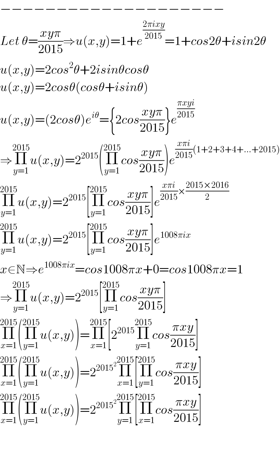 −−−−−−−−−−−−−−−−−−−−  Let θ=((xyπ)/(2015))⇒u(x,y)=1+e^((2πixy)/(2015)) =1+cos2θ+isin2θ  u(x,y)=2cos^2 θ+2isinθcosθ  u(x,y)=2cosθ(cosθ+isinθ)  u(x,y)=(2cosθ)e^(iθ) ={2cos((xyπ)/(2015))}e^((πxyi)/(2015))    ⇒Π_(y=1) ^(2015) u(x,y)=2^(2015) (Π_(y=1) ^(2015) cos((xyπ)/(2015)))e^(((xπi)/(2015))(1+2+3+4+...+2015))   Π_(y=1) ^(2015) u(x,y)=2^(2015) [Π_(y=1) ^(2015) cos((xyπ)/(2015))]e^(((xπi)/(2015))×((2015×2016)/2))   Π_(y=1) ^(2015) u(x,y)=2^(2015) [Π_(y=1) ^(2015) cos((xyπ)/(2015))]e^(1008πix)   x∈N⇒e^(1008πix) =cos1008πx+0=cos1008πx=1  ⇒Π_(y=1) ^(2015) u(x,y)=2^(2015) [Π_(y=1) ^(2015) cos((xyπ)/(2015))]  Π_(x=1) ^(2015) (Π_(y=1) ^(2015) u(x,y))=Π_(x=1) ^(2015) [2^(2015) Π_(y=1) ^(2015) cos((πxy)/(2015))]  Π_(x=1) ^(2015) (Π_(y=1) ^(2015) u(x,y))=2^(2015^2 ) Π_(x=1) ^(2015) [Π_(y=1) ^(2015) cos((πxy)/(2015))]  Π_(x=1) ^(2015) (Π_(y=1) ^(2015) u(x,y))=2^(2015^2 ) Π_(y=1) ^(2015) [Π_(x=1) ^(2015) cos((πxy)/(2015))]      