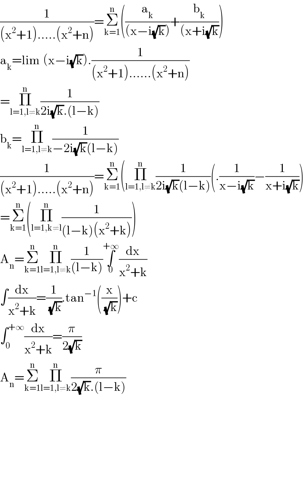 (1/((x^2 +1).....(x^2 +n)))=Σ_(k=1) ^n ((a_k /((x−i(√k))))+(b_k /((x+i(√k))))  a_k =lim_ (x−i(√k)).(1/((x^2 +1)......(x^2 +n)))  =Π_(l=1,l≠k) ^n (1/(2i(√k).(l−k)))  b_k =Π_(l=1,l≠k) ^n (1/(−2i(√k)(l−k)))  (1/((x^2 +1).....(x^2 +n)))=Σ_(k=1) ^n (Π_(l=1,l≠k) ^n (1/(2i(√k)(l−k)))(.(1/(x−i(√k)))−(1/(x+i(√k))))  =Σ_(k=1) ^n (Π_(l=1,k≠l) ^n (1/((l−k)(x^2 +k))))  A_n =Σ_(k=1) ^n Π_(l=1,l≠k) ^n (1/((l−k)))∫_0 ^(+∞) (dx/(x^2 +k))  ∫(dx/(x^2 +k))=(1/(√k)).tan^(−1) ((x/(√k)))+c  ∫_0 ^(+∞) (dx/(x^2 +k))=(π/(2(√k)))  A_n =Σ_(k=1) ^n Π_(l=1,l≠k) ^n (π/(2(√k).(l−k)))            