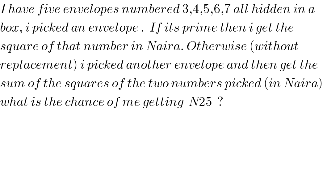 I have five envelopes numbered 3,4,5,6,7 all hidden in a  box, i picked an envelope .  If its prime then i get the   square of that number in Naira. Otherwise (without   replacement) i picked another envelope and then get the  sum of the squares of the two numbers picked (in Naira)  what is the chance of me getting  N25  ?    